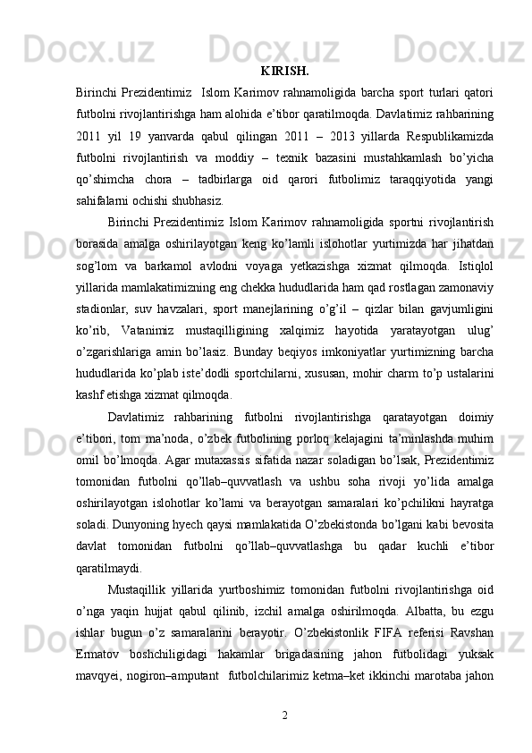 KIRISH.
Birinchi   Prezidentimiz     Islom   Karimov   rahnamoligida   barcha   sport   turlari   qatori
futbolni rivojlantirishga ham alohida e’tibor qaratilmoqda. Davlatimiz rahbarining
2011   yil   19   yanvarda   qabul   qilingan   2011   –   2013   yillarda   Respublikamizda
futbolni   rivojlantirish   va   moddiy   –   texnik   bazasini   mustahkamlash   bo’yicha
qo’shimcha   chora   –   tadbirlarga   oid   qarori   futbolimiz   taraqqiyotida   yangi
sahifalarni ochishi shubhasiz.
Birinchi   Prezidentimiz   Islom   Karimov   rahnamoligida   sportni   rivojlantirish
borasida   amalga   oshirilayotgan   keng   ko’lamli   islohotlar   yurtimizda   har   jihatdan
sog’lom   va   barkamol   avlodni   voyaga   yetkazishga   xizmat   qilmoqda.   Istiqlol
yillarida mamlakatimizning eng chekka hududlarida ham qad rostlagan zamonaviy
stadionlar,   suv   havzalari,   sport   manejlarining   o’g’il   –   qizlar   bilan   gavjumligini
ko’rib,   Vatanimiz   mustaqilligining   xalqimiz   hayotida   yaratayotgan   ulug’
o’zgarishlariga   amin   bo’lasiz.   Bunday   beqiyos   imkoniyatlar   yurtimizning   barcha
hududlarida  ko’plab iste’dodli  sportchilarni, xususan,  mohir  charm  to’p ustalarini
kashf etishga xizmat qilmoqda.
Davlatimiz   rahbarining   futbolni   rivojlantirishga   qaratayotgan   doimiy
e’tibori,   tom   ma’noda,   o’zbek   futbolining   porloq   kelajagini   ta’minlashda   muhim
omil   bo’lmoqda.   Agar   mutaxassis   sifatida   nazar   soladigan   bo’lsak,   Prezidentimiz
tomonidan   futbolni   qo’llab–quvvatlash   va   ushbu   soha   rivoji   yo’lida   amalga
oshirilayotgan   islohotlar   ko’lami   va   berayotgan   samaralari   ko’pchilikni   hayratga
soladi. Dunyoning hyech qaysi mamlakatida O’zbekistonda bo’lgani kabi bevosita
davlat   tomonidan   futbolni   qo’llab–quvvatlashga   bu   qadar   kuchli   e’tibor
qaratilmaydi.
Mustaqillik   yillarida   yurtboshimiz   tomonidan   futbolni   rivojlantirishga   oid
o’nga   yaqin   hujjat   qabul   qilinib,   izchil   amalga   oshirilmoqda.   Albatta,   bu   ezgu
ishlar   bugun   o’z   samaralarini   berayotir.   O’zbekistonlik   FIFA   referisi   Ravshan
Ermatov   boshchiligidagi   hakamlar   brigadasining   jahon   futbolidagi   yuksak
mavqyei,   nogiron–amputant     futbolchilarimiz   ketma–ket   ikkinchi   marotaba   jahon
2 