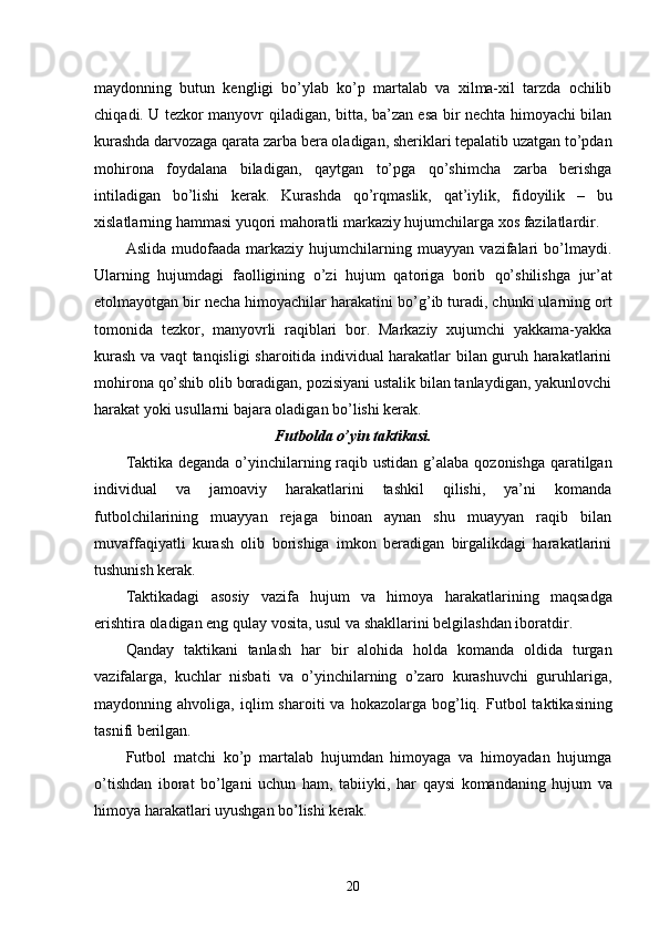 maydonning   butun   kengligi   bo’ylab   ko’p   martalab   va   xilma-xil   tarzda   ochilib
chi q adi. U tezkor manyovr   q iladigan, bitta, ba’zan esa bir nechta himoyachi bilan
kurashda darvozaga qarata zarba bera oladigan, sheriklari tepalatib uzatgan to’pdan
mo h irona   foydalana   biladigan,   qa ytgan   to’pga   q o’shimcha   zarba   berishga
intiladigan   bo’lishi   kerak.   Kurashda   q o’r q maslik,   q at’iylik,   fidoyilik   –   bu
xislatlarning hammasi yuqori mahoratli markaziy hujumchilarga xos fazilatlardir. 
Aslida   mudofaada   markaziy   hujumchilarning   muayyan   vazifalari   bo’lmaydi.
Ularning   hujumdagi   faolligining   o’zi   hujum   qatoriga   borib   qo’ shilishga   jur’at
etolmayotgan bir necha himoyachilar harakatini bo’ g’ ib turadi, chunki ularning ort
tomonida   tezkor,   manyovrli   raqiblari   bor.   Markaziy   xujumchi   yakkama-yakka
kurash va vaqt tanqisligi sharoitida individual harakatlar bilan guruh harakatlarini
mohirona  q o’shib olib boradigan, pozisiyani ustalik bilan tanlaydigan, yakunlovchi
harakat yoki usullarni bajara oladigan bo’lishi kerak.
Futbolda o’yin taktikasi. 
Taktika deganda o’yinchilarning raqib ustidan   g’ alaba   q ozonishga   q aratilgan
individual   va   jamoaviy   harakatlarini   tashkil   qilishi,   ya’ni   komanda
futbolchilarining   muayyan   rejaga   binoan   aynan   shu   muayyan   raqib   bilan
muvaffaqiyatli   kurash   olib   borishiga   imkon   beradigan   birgalikdagi   harakatlarini
tushunish kerak.
Taktikadagi   asosiy   vazifa   hujum   va   himoya   h ara k atlarining   ma q sadga
erishtira oladigan eng  q ulay vosita, usul va shakllarini belgilashdan iboratdir.
Qanday   taktikani   tanlash   h ar   bir   alo h ida   holda   komanda   oldida   turgan
vazifalarga,   kuchlar   nisbati   va   o’yinchilarning   o’zaro   kurashuvchi   guruhlariga,
maydonning  a h voliga,  i q lim   sharoiti   va   h okazolarga  bog’liq.  Futbol  taktikasining
tasnifi berilgan.
Futbol   matchi   ko’p   martalab   hujumdan   himoyaga   va   himoyadan   hujumga
o’tishdan   iborat   bo’lgani   uchun   ham,   tabiiyki,   h ar   q aysi   komandaning   hujum   va
himoya harakatlari uyushgan bo’lishi kerak.
20 