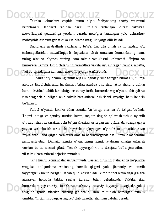 Taktika   uchrashuv   vaqtida   b u tun   o’yin   faoliyatining   asosiy   mazmuni
hisoblanadi.   Konkret   raqibga   qarshi   to’g’ri   tanlangan   kurash   taktikasi
muvaffaqiyat   q ozonishga   yordam   beradi,   noto’g’ri   tanlangan   yoki   uchrashuv
mobaynida as q otmagan taktika esa odatda ma g’ lubiyatga olib keladi.
Raqiblarni   neytrallash   vazifalarini   to’g’ri   h al   q ila   bilish   va   hujumdagi   o’z
imkoniyatlaridan   muv a ffa q iyatli   foydalana   olish   umuman   komandaning   ham,
uning   alo h ida   o’yinchilarining   ham   taktik   yetukligini   ko’rsatadi.   Hujum   va
himoyada hamma futbolchilarning harakatlari yaxshi uyushtirilgan hamda, albatta,
faol bo’lgandagina komanda muvaffaqiyatga erisha oladi.
             Murabbiy  o’yin ning taktik rejasini  q and a y qilib t o’zg an bulmasin, bu reja
alo h ida   futbolchilarning   harakatlari   bilan   amalg a   oshiriladi.   Ana   shuning   uchun
ham individual taktik kamolotga erishmay turib, komandaning o’yinini chiroyli va
risoladagidek   q iladigan   aniq   taktik   harakatlarni   oshirishni   xayolga   ham   keltirib
bo’lmaydi.
Futbol   o’yinida   taktika   bilan   texnika   bir-biriga   chirmashib   ketgan   bo’ladi.
To’pni   kimga   va   qanday   uzatish   lozim,   raqibni   do g’ da   q ol dirish   uchun   aylanib
o’tishni ishlatish kerakmi yoki to’pni sherikka oshirgan ma’ q ulmi, darvozaga  q aysi
paytda   zarb   berish   zarur   ekanligini   hal   q ilayotgan   o’yinchi   taktik   tafakkurdan
foydalanadi, a h d   q ilgan harakatini amalga oshirayotganda esa u texnik ma h oratini
namoyish   etadi.   Demak,   texnika   o’yinchining   texnik   rejalarini   amalga   oshirish
vositasi   bo’lib  xizmat   q iladi.  Texnik  tayyorgarlik  a’lo  darajada   bo’lsagina   xilma-
xil taktik harakatlarni bajarish mumkin.
Teng kuchli kom a ndalar uchrashuvida ulardan birining  g’ alabasiga ko’pincha
ma g’ l u b   bo’lganlarda   irodaning   kamlik   q ilgani   yoki   jismoniy   va   texnik
tayyorgarlik bo’sh bo’lgani sabab qilib ko’rsatiladi. Biro q  futbol o’yinidagi g’alaba
aksariyat   hollarda   taktik   rejalar   kurashi   bilan   belgilanadi.   Taktika   ikki
komandaning   jismoniy,   texnik   va   ma’naviy-irodaviy   tayyo g arlikdagi   darajalari
teng   bo’lganda,   ulardan   birining   g’alaba   qilishini   ta’minlab   beradigan   muhim
omildir. Yirik musobaqalardagi ko’plab misollar shundan dalolat beradi.
21 