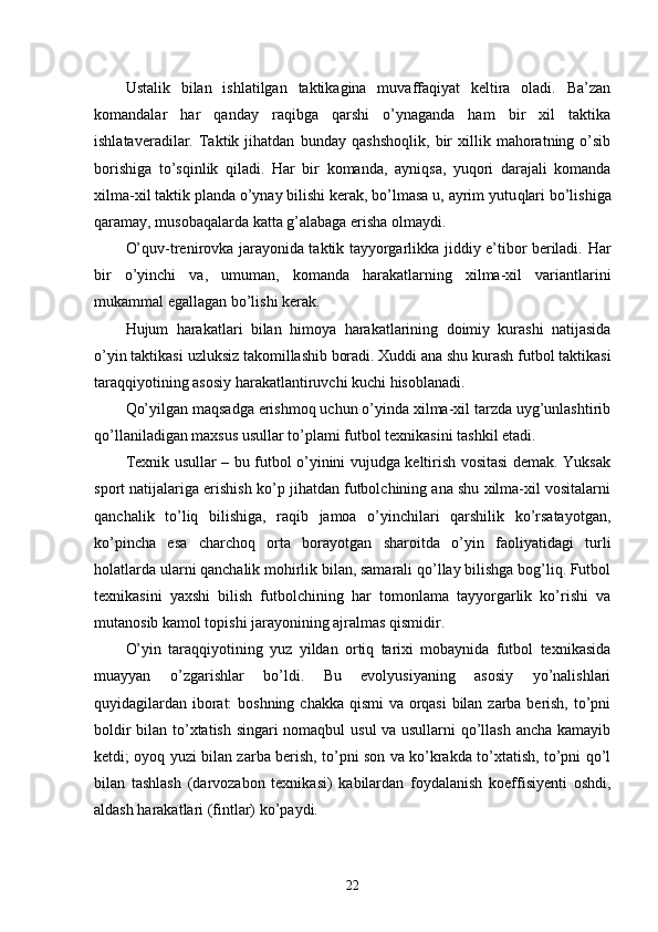 Ustalik   bilan   ishlatilgan   taktikagina   muvaffaqiyat   keltira   oladi.   Ba’zan
komandalar   h ar   qanday   raqibga   qarshi   o’ynaganda   ham   bir   xil   taktika
ishlataveradilar.  Taktik  jihatdan   bunday   q ashsho ql ik,  bir   xillik  mahoratning   o’sib
borishiga   to’s q inlik   q iladi.   H ar   bir   komanda,   ayni q sa,   yuqori   darajali   komanda
xilma-xil taktik planda o’ynay bilishi kerak, bo’lmasa u, ayrim yutu q lari bo’lishiga
q aramay, musobaqalarda katta g’alabaga erisha olmaydi.
O’ q uv-trenirovka jarayonida taktik tayyorgarlikka jiddiy e’tibor beriladi.   H ar
bir   o’yinchi   va,   umuman,   komanda   harakatlarning   xilma-xil   variantlarini
mukammal egallagan bo’lishi kerak.
Hujum   harakatlari   bilan   himoya   h ara k atlarining   doimiy   kurashi   natijasida
o’yin taktikasi  u zluksiz takomillashib boradi. Xuddi ana shu kurash futbol taktikasi
tara qq iyotining asosiy harakatlantiruvchi kuchi hisoblanadi.
Qo’yilgan maqsadga erishmoq uchun o’yinda xilma-xil tarzda uyg’unlashtirib
qo’llaniladigan maxsus usullar to’plami futbol texnikasini tashkil etadi. 
Texnik usullar – bu futbol o’yinini vujudga keltirish vositasi demak. Yuksak
sport natijalariga erishish ko’p jihatdan futbolchining ana shu xilma-xil vositalarni
qanchalik   to’liq   bilishiga,   raqib   jamoa   o’yinchilari   qarshilik   ko’rsatayotgan,
ko’pincha   esa   charchoq   orta   borayotgan   sharoitda   o’yin   faoliyatidagi   turli
holatlarda ularni qanchalik mohirlik bilan, samarali qo’llay bilishga bog’liq. Futbol
texnikasini   yaxshi   bilish   futbolchining   har   tomonlama   tayyorgarlik   ko’rishi   va
mutanosib kamol topishi jarayonining ajralmas qismidir.
O’yin   taraqqiyotining   yuz   yildan   ortiq   tarixi   mobaynida   futbol   texnikasida
muayyan   o’zgarishlar   bo’ldi.   Bu   evolyusiyaning   asosiy   yo’nalishlari
quyidagilardan iborat:  boshning chakka qismi  va orqasi  bilan zarba berish, to’pni
boldir bilan to’xtatish singari nomaqbul usul va usullarni qo’llash ancha kamayib
ketdi; oyoq yuzi bilan zarba berish, to’pni son va ko’krakda to’xtatish, to’pni qo’l
bilan   tashlash   (darvozabon   texnikasi)   kabilardan   foydalanish   koeffisiyenti   oshdi,
aldash harakatlari (fintlar) ko’paydi.
22 