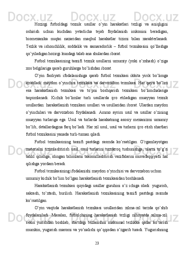 Hozirgi   futboldagi   texnik   usullar   o’yin   harakatlari   tezligi   va   aniqligini
oshirish   uchun   kuchdan   yetarlicha   tejab   foydalanish   imkonini   beradigan,
biomexanika   nuqtai   nazaridan   maqbul   harakatlar   tizimi   bilan   xarakterlanadi.
Tezlik   va   ishonchlilik,   soddalik   va   samaradorlik   –   futbol   texnikasini   qo’llashga
qo’yiladigan hozirgi kundagi talab ana shulardan iborat. 
Futbol   texnikasining   tasnifi   texnik   usullarni   umumiy   (yoki   o’xshash)   o’ziga
xos belgilariga qarab guruhlarga bo’lishdan iborat.
O’yin   faoliyati   ifodalanishiga   qarab   futbol   texnikasi   ikkita   yirik   bo’limga
ajratiladi: maydon o’yinchisi texnikasi va darvozabon texnikasi. Har qaysi bo’lim
esa   harakatlanish   texnikasi   va   to’pni   boshqarish   texnikasi   bo’limchalariga
taqsimlanadi.   Kichik   bo’limlar   turli   usullarda   ijro   etiladigan   muayyan   texnik
usullardan: harakatlanish texnikasi usullari va usullaridan iborat. Ulardan maydon
o’yinchilari   va   darvozabon   foydalanadi.   Ammo   ayrim   usul   va   usullar   o’zining
muayyan   turlariga   ega.   Usul   va   turlarda   harakatning   asosiy   mexanizmi   umumiy
bo’lib, detallardagina farq bo’ladi. Har xil usul, usul va turlarni ijro etish shartlari
futbol texnikasini yanada turli-tuman qiladi.
Futbol   texnikasining   tasnifi   pastdagi   rasmda   ko’rsatilgan.   O’rganilayotgan
materialni   tizimlashtirish   usul,   usul   turlarini   tuzukroq   tushunishga,   ularni   to’g’ri
tahlil qilishga, olingan bilimlarni takomillashtirish vazifalarini muvafaqqiyatli hal
qilishga yordam beradi. 
Futbol texnikasining ifodalanishi maydon o’yinchisi va darvozabon uchun 
umumiy kichik bo’lim bo’lgan harakatlanish texnikasidan boshlanadi.
Harakatlanish  texnikasi   quyidagi   usullar  guruhini  o’z  ichiga  oladi:  yugurish,
sakrash,   to’xtash,   burilish.   Harakatlanish   texnikasining   tasnifi   pastdagi   rasmda
ko’rsatilgan. 
O’yin   vaqtida   harakatlanish   texnikasi   usullaridan   xilma-xil   tarzda   qo’shib
foydalaniladi.   Masalan,   futbolchining   harakatlanish   tezligi   nihoyatda   xilma-xil:
sekin   yurishdan   boshlab,   startdagi   tezlanishni   maksimal   tezlikka   qadar   ko’tarish
mumkin, yugurish maromi va yo’nalishi qo’qqisdan o’zgarib turadi. Yugurishning
23 