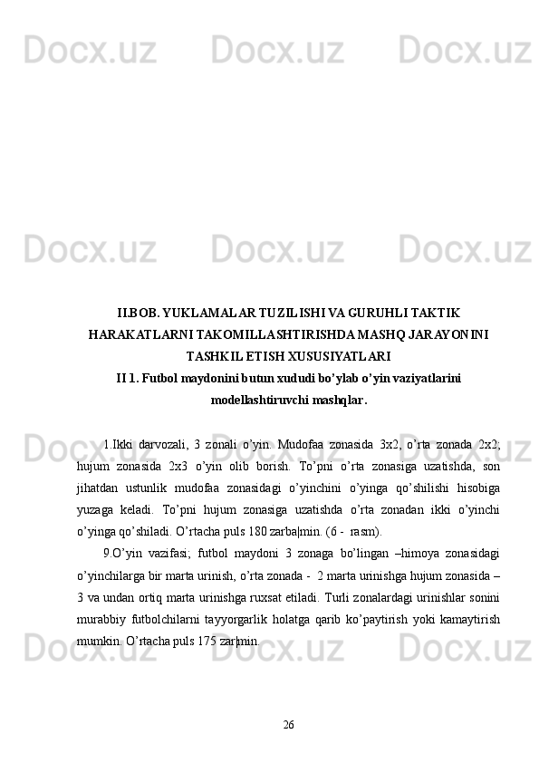 II.BOB. YUKLAMALAR TUZILISHI VA GURUHLI TAKTIK
HARAKATLARNI TAKOMILLASHTIRISHDA MASHQ JARAYONINI
TASHKIL ETISH XUSUSIYATLARI
II 1. Futbol maydonini butun xududi bo’ylab o’yin vaziyatlarini
modellashtiruvchi mashqlar .
1.Ikki   darvozali,   3   zonali   o’yin.   Mudofaa   zonasida   3x2,   o’rta   zonada   2x2;
hujum   zonasida   2x3   o’yin   olib   borish.   To’pni   o’rta   zonasiga   uzatishda,   son
jihatdan   ustunlik   mudofaa   zonasidagi   o’yinchini   o’yinga   qo’shilishi   hisobiga
yuzaga   keladi.   To’pni   hujum   zonasiga   uzatishda   o’rta   zonadan   ikki   o’yinchi
o’yinga qo’shiladi. O’rtacha puls 180 zarba|min. (6 -  rasm).
9.O’yin   vazifasi;   futbol   maydoni   3   zonaga   bo’lingan   –himoya   zonasidagi
o’yinchilarga bir marta urinish, o’rta zonada -  2 marta urinishga hujum zonasida –
3 va undan ortiq marta urinishga ruxsat etiladi. Turli zonalardagi urinishlar sonini
murabbiy   futbolchilarni   tayyorgarlik   holatga   qarib   ko’paytirish   yoki   kamaytirish
mumkin. O’rtacha puls 175 zar|min.
26 