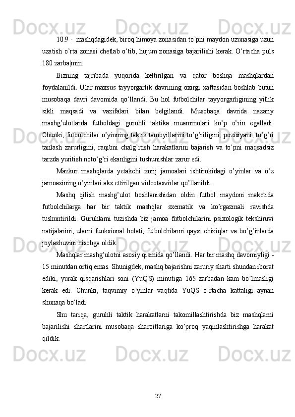 10.9 -  mashqdagidek, biroq himoya zonasidan to’pni maydon uzunasiga uzun
uzatish o’rta zonasi chetlab o’tib, hujum zonasiga bajarilishi kerak. O’rtacha puls
180 zarba|min.
Bizning   tajribada   yuqorida   keltirilgan   va   qator   boshqa   mashqlardan
foydalanildi.   Ular   maxsus   tayyorgarlik   davrining   oxirgi   xaftasidan   boshlab   butun
musobaqa   davri   davomida   qo’llandi.   Bu   hol   futbolchilar   tayyorgarligining   yillik
sikli   maqsadi   va   vazifalari   bilan   belgilandi.   Musobaqa   davrida   nazariy
mashg’ulotlarda   futboldagi   guruhli   taktika   muammolari   ko’p   o’rin   egalladi.
Chunki, futbolchilar o’yinning taktik tamoyillarini to’g’riligini, pozisiyani, to’g’ri
tanlash   zarurligini,   raqibni   chalg’itish   harakatlarini   bajarish   va   to’pni   maqsadsiz
tarzda yuritish noto’g’ri ekanligini tushunishlar zarur edi.
Mazkur   mashqlarda   yetakchi   xorij   jamoalari   ishtirokidagi   o’yinlar   va   o’z
jamoasining o’yinlari aks ettirilgan videotasvirlar qo’llanildi.
Mashq   qilish   mashg’ulot   boshlanishidan   oldin   futbol   maydoni   maketida
futbolchilarga   har   bir   taktik   mashqlar   sxematik   va   ko’rgazmali   ravishda
tushuntirildi.   Guruhlarni   tuzishda   biz   jamoa   futbolchilarini   psixologik   tekshiruvi
natijalarini, ularni  funksional  holati, futbolchilarni  qaysi  chiziqlar  va  bo’g’inlarda
joylashuvini hisobga oldik.
Mashqlar mashg’ulotni asosiy qismida qo’llandi.  Har bir mashq davomiyligi -
15 minutdan ortiq emas. Shunigdek, mashq bajarishni zaruriy sharti shundan iborat
ediki,   yurak   qisqarishlari   soni   (YuQS)   minutiga   165   zarbadan   kam   bo’lmasligi
kerak   edi.   Chunki,   taqvimiy   o’yinlar   vaqtida   YuQS   o’rtacha   kattaligi   aynan
shunaqa bo’ladi.
Shu   tariqa,   guruhli   taktik   harakatlarni   takomillashtirishda   biz   mashqlarni
bajarilishi   shartlarini   musobaqa   sharoitlariga   ko’proq   yaqinlashtirishga   harakat
qildik.
27 