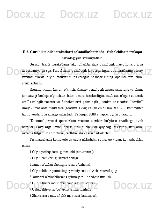 II.2. Guruhli taktik harakatlarni takomillashtirishda   futbolchilarni muloqot
psixologiyasi xususiyatlari .
Guruhli   taktik   harakatlarni   takomillashtirishda   psixologik   muvofiqlik   o’ziga
xos ahamiyatga ega. Futbolchilar psixologik tayyorgarligini boshqarishning asosiy
vazifasi   ularda   o’yin   faoliyatini   psixologik   boshqarishning   optimal   tuzilishini
shakllantirish.
Shuning uchun, har bir o’yinchi shaxsiy psixologik xususiyatlarning va ularni
jamoadagi  boshqa o’yinchilar bilan o’zaro hamkorligini mufassal  o’rganish kerak
edi.Psixologik   nazorat   va   futbolchilarni   psixologik   jihatdan   boshqarish   “Amiks”
ilmiy -   maslahat markazida (Maskva 1998) ishlab chiqilgan RSS -   1 kompyuter
tizimi yordamida amalga oshiriladi. Tadqiqot 2000 yil aprel oyida o’tkazildi.
“Dinamo”   jamoasi   sportchilarni   maxsus   blanklar   bo’yicha   savollarga   javob
berdilar.   Savollarga   javob   berish   uchun   blanklar   quyidagi   tekshiruv   usullarini
nazarda tutgan: sosiometriya, faollikni shaxslararo idrok etish.
Test natijalarini kompyuterda qayta ishlashdan so’ng, qo’yidagi ko’rsatkichlar
olindi:
1.O’yin peshqadamligi tuzilishi (strukturasi).
2.O’yin hamkorligi samaradorligi.
3.Jamoa a’zolari faolligini o’zaro baholash.
4.O’yinchilarni jamoadagi ijtimoiy roli bo’yicha muvofiqligi.
5.Jamoani o’yinchilarning ijtimoiy roli bo’yicha tuzilishi.
6.Guruh turini individual baholash strukturasi.
7.Ustun ehtiyojlar bo’yicha jamoa tuzilishi.
8.Shaxslararo muvofiqlik matrisasi (andozasi).
28 