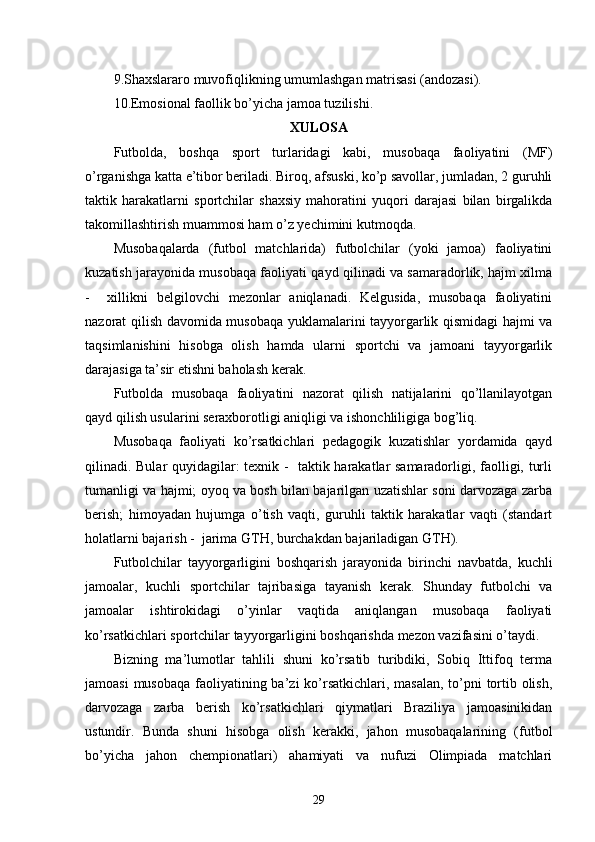 9.Shaxslararo muvofiqlikning umumlashgan matrisasi (andozasi).
10.Emosional faollik bo’yicha jamoa tuzilishi.
XULOSA
Futbolda,   boshqa   sport   turlaridagi   kabi,   musobaqa   faoliyatini   (MF)
o’rganishga katta e’tibor beriladi. Biroq, afsuski, ko’p savollar, jumladan, 2 guruhli
taktik   harakatlarni   sportchilar   shaxsiy   mahoratini   yuqori   darajasi   bilan   birgalikda
takomillashtirish muammosi ham o’z yechimini kutmoqda.
Musobaqalarda   (futbol   matchlarida)   futbolchilar   (yoki   jamoa)   faoliyatini
kuzatish jarayonida musobaqa faoliyati qayd qilinadi va samaradorlik, hajm xilma
-     xillikni   belgilovchi   mezonlar   aniqlanadi.   Kelgusida,   musobaqa   faoliyatini
nazorat qilish davomida musobaqa yuklamalarini tayyorgarlik qismidagi hajmi va
taqsimlanishini   hisobga   olish   hamda   ularni   sportchi   va   jamoani   tayyorgarlik
darajasiga ta’sir etishni baholash kerak.
Futbolda   musobaqa   faoliyatini   nazorat   qilish   natijalarini   qo’llanilayotgan
qayd qilish usularini seraxborotligi aniqligi va ishonchliligiga bog’liq.
Musobaqa   faoliyati   ko’rsatkichlari   pedagogik   kuzatishlar   yordamida   qayd
qilinadi. Bular quyidagilar: texnik -   taktik harakatlar samaradorligi, faolligi, turli
tumanligi va hajmi; oyoq va bosh bilan bajarilgan uzatishlar soni darvozaga zarba
berish;   himoyadan   hujumga   o’tish   vaqti,   guruhli   taktik   harakatlar   vaqti   (standart
holatlarni bajarish -  jarima GTH, burchakdan bajariladigan GTH).
Futbolchilar   tayyorgarligini   boshqarish   jarayonida   birinchi   navbatda,   kuchli
jamoalar,   kuchli   sportchilar   tajribasiga   tayanish   kerak.   Shunday   futbolchi   va
jamoalar   ishtirokidagi   o’yinlar   vaqtida   aniqlangan   musobaqa   faoliyati
ko’rsatkichlari sportchilar tayyorgarligini boshqarishda mezon vazifasini o’taydi.
Bizning   ma’lumotlar   tahlili   shuni   ko’rsatib   turibdiki,   Sobiq   Ittifoq   terma
jamoasi  musobaqa faoliyatining ba’zi ko’rsatkichlari, masalan,  to’pni  tortib olish,
darvozaga   zarba   berish   ko’rsatkichlari   qiymatlari   Braziliya   jamoasinikidan
ustundir.   Bunda   shuni   hisobga   olish   kerakki,   jahon   musobaqalarining   (futbol
bo’yicha   jahon   chempionatlari)   ahamiyati   va   nufuzi   Olimpiada   matchlari
29 