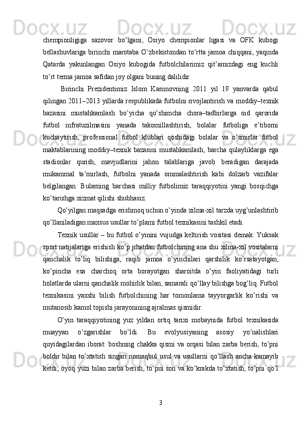 chempionligiga   sazovor   bo’lgani,   Osiyo   chempionlar   ligasi   va   OFK   kubogi
bellashuvlariga birinchi marotaba O’zbekistondan to’rtta jamoa chiqqani, yaqinda
Qatarda   yakunlangan   Osiyo   kubogida   futbolchilarimiz   qit’amizdagi   eng   kuchli
to’rt terma jamoa safidan joy olgani buning dalilidir.
Birinchi   Prezidentimiz   Islom   Karimovning   2011   yil   19   yanvarda   qabul
qilingan 2011–2013 yillarda respublikada futbolni rivojlantirish va moddiy–texnik
bazasini   mustahkamlash   bo’yicha   qo’shimcha   chora–tadbirlarga   oid   qarorida
futbol   infratuzilmasini   yanada   takomillashtirish,   bolalar   futboliga   e’tiborni
kuchaytirish,   professional   futbol   klublari   qoshidagi   bolalar   va   o’smirlar   futbol
maktablarining   moddiy–texnik   bazasini   mustahkamlash,   barcha   qulayliklarga   ega
stadionlar   qurish,   mavjudlarini   jahon   talablariga   javob   beradigan   darajada
mukammal   ta’mirlash,   futbolni   yanada   ommalashtirish   kabi   dolzarb   vazifalar
belgilangan.   Bularning   barchasi   milliy   futbolimiz   taraqqiyotini   yangi   bosqichga
ko’tarishga xizmat qilishi shubhasiz. 
Qo’yilgan maqsadga erishmoq uchun o’yinda xilma-xil tarzda uyg’unlashtirib
qo’llaniladigan maxsus usullar to’plami futbol texnikasini tashkil etadi. 
Texnik usullar – bu futbol o’yinini vujudga keltirish vositasi demak. Yuksak
sport natijalariga erishish ko’p jihatdan futbolchining ana shu xilma-xil vositalarni
qanchalik   to’liq   bilishiga,   raqib   jamoa   o’yinchilari   qarshilik   ko’rsatayotgan,
ko’pincha   esa   charchoq   orta   borayotgan   sharoitda   o’yin   faoliyatidagi   turli
holatlarda ularni qanchalik mohirlik bilan, samarali qo’llay bilishga bog’liq. Futbol
texnikasini   yaxshi   bilish   futbolchining   har   tomonlama   tayyorgarlik   ko’rishi   va
mutanosib kamol topishi jarayonining ajralmas qismidir.
O’yin   taraqqiyotining   yuz   yildan   ortiq   tarixi   mobaynida   futbol   texnikasida
muayyan   o’zgarishlar   bo’ldi.   Bu   evolyusiyaning   asosiy   yo’nalishlari
quyidagilardan iborat:  boshning chakka qismi  va orqasi  bilan zarba berish, to’pni
boldir bilan to’xtatish singari nomaqbul usul va usullarni qo’llash ancha kamayib
ketdi; oyoq yuzi bilan zarba berish, to’pni son va ko’krakda to’xtatish, to’pni qo’l
3 