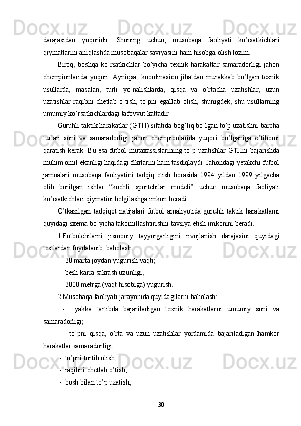 darajasidan   yuqoridir.   Shuning   uchun,   musobaqa   faoliyati   ko’rsatkichlari
qiymatlarini aniqlashda musobaqalar saviyasini ham hisobga olish lozim.
Biroq,   boshqa   ko’rsatkichlar   bo’yicha   texnik   harakatlar   samaradorligi   jahon
chempionlarida   yuqori.   Ayniqsa,   koordinasion   jihatdan   murakkab   bo’lgan   texnik
usullarda,   masalan,   turli   yo’nalishlarda,   qisqa   va   o’rtacha   uzatishlar,   uzun
uzatishlar   raqibni   chetlab   o’tish,   to’pni   egallab   olish,   shunigdek,   shu   usullarning
umumiy ko’rsatkichlardagi tafovvut kattadir.
Guruhli taktik harakatlar (GTH) sifatida bog’liq bo’lgan to’p uzatishni barcha
turlari   soni   va   samaradorligi   jahon   chempionlarida   yuqori   bo’lganiga   e’tiborni
qaratish kerak. Bu esa futbol mutaxassislarining to’p uzatishlar GTHni bajarishda
muhim omil ekanligi haqidagi fikrlarini ham tasdiqlaydi. Jahondagi yetakchi futbol
jamoalari   musobaqa   faoliyatini   tadqiq   etish   borasida   1994   yildan   1999   yilgacha
olib   borilgan   ishlar   “kuchli   sportchilar   modeli”   uchun   musobaqa   faoliyati
ko’rsatkichlari qiymatini belgilashga imkon beradi.
O’tkazilgan   tadqiqot   natijalari   futbol   amaliyotida   guruhli   taktik   harakatlarni
quyidagi sxema bo’yicha takomillashtirishni tavsiya etish imkonini beradi.
1.Futbolchilarni   jismoniy   tayyorgarligini   rivojlanish   darajasini   quyidagi
testlardan foydalanib, baholash;
 -  30 marta joydan yugurish vaqti;
 -  besh karra sakrash uzunligi;
 -  3000 metrga (vaqt hisobiga) yugurish.
2.Musobaqa faoliyati jarayonida quyidagilarni baholash:
  -     yakka   tartibda   bajariladigan   texnik   harakatlarni   umumiy   soni   va
samaradorligi;
  -     to’pni   qisqa,   o’rta   va   uzun   uzatishlar   yordamida   bajariladigan   hamkor
harakatlar samaradorligi;
 -  to’pni tortib olish;
 -  raqibni chetlab o’tish;
 -  bosh bilan to’p uzatish;
30