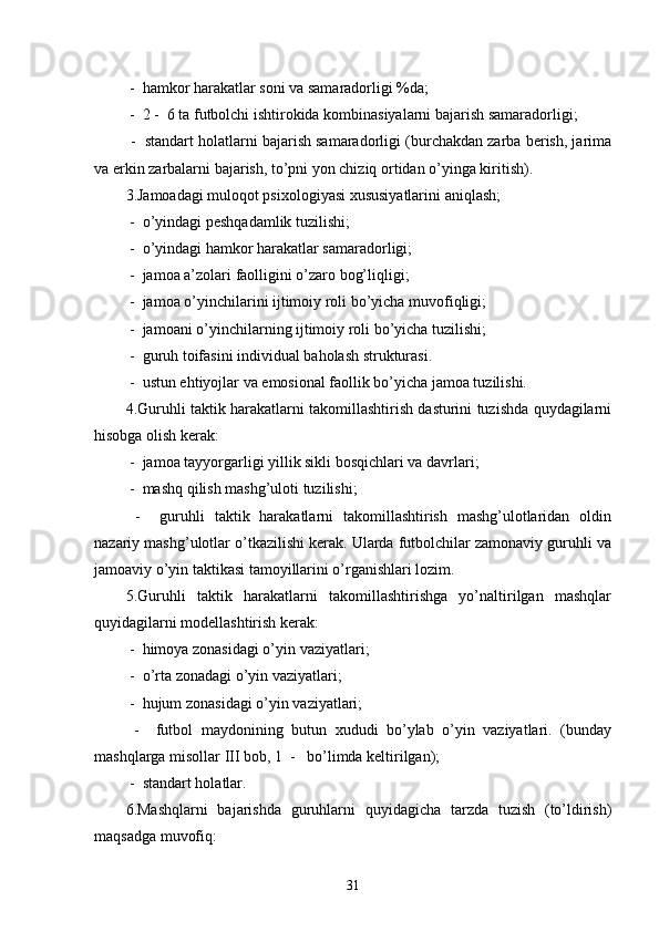  -  hamkor harakatlar soni va samaradorligi %da;
 -  2 -  6 ta futbolchi ishtirokida kombinasiyalarni bajarish samaradorligi;
 -  standart holatlarni bajarish samaradorligi (burchakdan zarba berish, jarima
va erkin zarbalarni bajarish, to’pni yon chiziq ortidan o’yinga kiritish).
3.Jamoadagi muloqot psixologiyasi xususiyatlarini aniqlash;
 -  o’yindagi peshqadamlik tuzilishi;
 -  o’yindagi hamkor harakatlar samaradorligi;
 -  jamoa a’zolari faolligini o’zaro bog’liqligi;
 -  jamoa o’yinchilarini ijtimoiy roli bo’yicha muvofiqligi;
 -  jamoani o’yinchilarning ijtimoiy roli bo’yicha tuzilishi;
 -  guruh toifasini individual baholash strukturasi.
 -  ustun ehtiyojlar va emosional faollik bo’yicha jamoa tuzilishi.
4.Guruhli taktik harakatlarni takomillashtirish dasturini tuzishda quydagilarni
hisobga olish kerak:
 -  jamoa tayyorgarligi yillik sikli bosqichlari va davrlari;
 -  mashq qilish mashg’uloti tuzilishi;
  -     guruhli   taktik   harakatlarni   takomillashtirish   mashg’ulotlaridan   oldin
nazariy mashg’ulotlar o’tkazilishi kerak. Ularda futbolchilar zamonaviy guruhli va
jamoaviy o’yin taktikasi tamoyillarini o’rganishlari lozim.
5.Guruhli   taktik   harakatlarni   takomillashtirishga   yo’naltirilgan   mashqlar
quyidagilarni modellashtirish kerak:
 -  himoya zonasidagi o’yin vaziyatlari;
 -  o’rta zonadagi o’yin vaziyatlari;
 -  hujum zonasidagi o’yin vaziyatlari;
  -     futbol   maydonining   butun   xududi   bo’ylab   o’yin   vaziyatlari.   (bunday
mashqlarga misollar III bob, 1  -   bo’limda keltirilgan);
 -  standart holatlar.
6.Mashqlarni   bajarishda   guruhlarni   quyidagicha   tarzda   tuzish   (to’ldirish)
maqsadga muvofiq:
31 