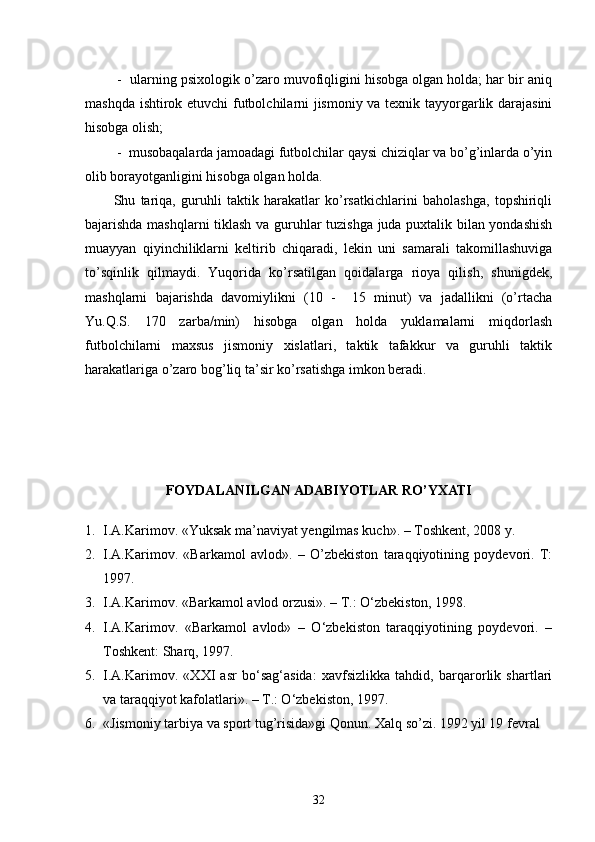  -  ularning psixologik o’zaro muvofiqligini hisobga olgan holda; har bir aniq
mashqda ishtirok etuvchi  futbolchilarni jismoniy va texnik tayyorgarlik darajasini
hisobga olish;
 -  musobaqalarda jamoadagi futbolchilar qaysi chiziqlar va bo’g’inlarda o’yin
olib borayotganligini hisobga olgan holda.
Shu   tariqa,   guruhli   taktik   harakatlar   ko’rsatkichlarini   baholashga,   topshiriqli
bajarishda mashqlarni tiklash va guruhlar tuzishga juda puxtalik bilan yondashish
muayyan   qiyinchiliklarni   keltirib   chiqaradi,   lekin   uni   samarali   takomillashuviga
to’sqinlik   qilmaydi.   Yuqorida   ko’rsatilgan   qoidalarga   rioya   qilish,   shunigdek,
mashqlarni   bajarishda   davomiylikni   (10   -     15   minut)   va   jadallikni   (o’rtacha
Yu.Q.S.   170   zarba/min)   hisobga   olgan   holda   yuklamalarni   miqdorlash
futbolchilarni   maxsus   jismoniy   xislatlari,   taktik   tafakkur   va   guruhli   taktik
harakatlariga o’zaro bog’liq ta’sir ko’rsatishga imkon beradi.
FOYDALANILGAN ADABIYOTLAR RO’YXATI
1. I.A.Karimov. «Yuksak ma’naviyat yengilmas kuch». – Toshkent, 2008 y.
2. I.A.Karimov.   «Barkamol   avlod».   –   O’zbekiston   taraqqiyotining   poydevori.   T:
1997.
3. I.A.Karimov. «Barkamol avlod orzusi». – T.: O‘zbekiston, 1998.
4. I.A.Karimov.   «Barkamol   avlod»   –   O‘zbekiston   taraqqiyotining   poydevori.   –
Toshkent: Sharq, 1997. 
5. I.A.Karimov.   «XXI   asr   bo‘sag‘asida:   xavfsizlikka   tahdid,   barqarorlik   shartlari
va taraqqiyot kafolatlari». – T.: O‘zbekiston, 1997. 
6. «Jismoniy tarbiya va sport tug’risida»gi Qonun. Xalq so’zi. 1992 yil 19 fevral
32 