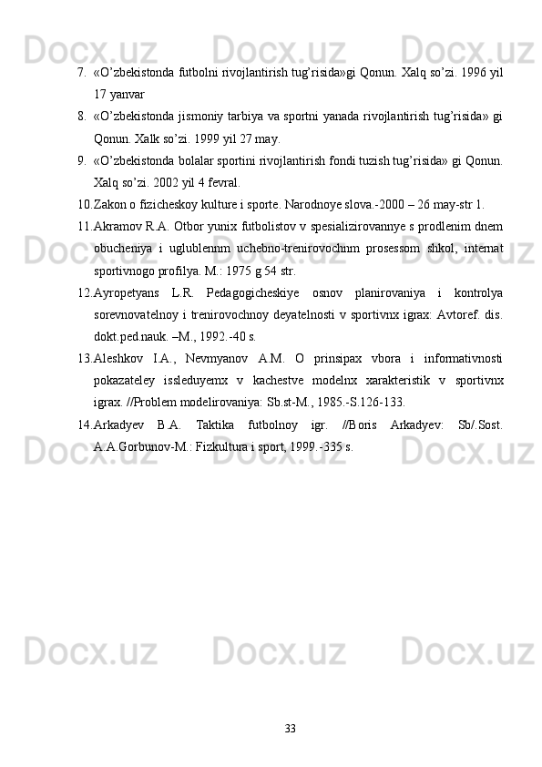 7. «O’zbekistonda futbolni rivojlantirish tug’risida»gi Qonun.  Xalq so’zi. 1996 yil
17 yanvar
8. «O’zbekistonda jismoniy tarbiya va sportni yanada rivojlantirish tug’risida» gi
Qonun.  Xalk so’zi. 1999 yil 27 may.
9. «O’zbekistonda bolalar sportini rivojlantirish fondi tuzish tug’risida» gi Qonun.
Xal q  so’zi. 2002 yil 4 fevral. 
10. Zakon o fizicheskoy kulture i sporte.  Narodnoye slova.-2000 – 26 may-str 1.
11. Akramov R.A. Otbor yunix futbolistov v spesializirovannye s prodlenim dnem
obucheniya   i   uglublennm   uchebno-trenirovochnm   prosessom   shkol,   internat
sportivnogo profilya.  M.: 1975 g 54 str.
12. Ayropetyans   L.R.   Pedagogicheskiye   osnov   planirovaniya   i   kontrolya
sorevnovatelnoy   i   trenirovochnoy   deyatelnosti   v   sportivnx  igrax:   Avtoref.   dis.
dokt.ped.nauk. –M., 1992.-40 s.
13. Aleshkov   I.A.,   Nevmyanov   A.M.   O   prinsipax   vbora   i   informativnosti
pokazateley   issleduyemx   v   kachestve   modelnx   xarakteristik   v   sportivnx
igrax. //Problem modelirovaniya: Sb.st-M., 1985.-S.126-133.
14. Arkadyev   B.A.   Taktika   futbolnoy   igr.   //Boris   Arkadyev:   Sb/.Sost.
A.A.Gorbunov-M.: Fizkultura i sport, 1999.-335 s.
33 