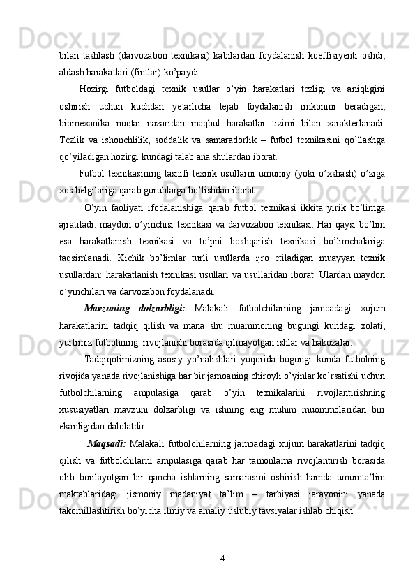 bilan   tashlash   (darvozabon   texnikasi)   kabilardan   foydalanish   koeffisiyenti   oshdi,
aldash harakatlari (fintlar) ko’paydi.
Hozirgi   futboldagi   texnik   usullar   o’yin   harakatlari   tezligi   va   aniqligini
oshirish   uchun   kuchdan   yetarlicha   tejab   foydalanish   imkonini   beradigan,
biomexanika   nuqtai   nazaridan   maqbul   harakatlar   tizimi   bilan   xarakterlanadi.
Tezlik   va   ishonchlilik,   soddalik   va   samaradorlik   –   futbol   texnikasini   qo’llashga
qo’yiladigan hozirgi kundagi talab ana shulardan iborat. 
Futbol   texnikasining   tasnifi   texnik   usullarni   umumiy   (yoki   o’xshash)   o’ziga
xos belgilariga qarab guruhlarga bo’lishdan iborat.
O’yin   faoliyati   ifodalanishiga   qarab   futbol   texnikasi   ikkita   yirik   bo’limga
ajratiladi: maydon o’yinchisi texnikasi va darvozabon texnikasi. Har qaysi bo’lim
esa   harakatlanish   texnikasi   va   to’pni   boshqarish   texnikasi   bo’limchalariga
taqsimlanadi.   Kichik   bo’limlar   turli   usullarda   ijro   etiladigan   muayyan   texnik
usullardan: harakatlanish texnikasi usullari va usullaridan iborat. Ulardan maydon
o’yinchilari va darvozabon foydalanadi.
Mavzuning   dolzarbligi:   Malakali   futbolchilarning   jamoadagi   xujum
harakatlarini   tadqiq   qilish   va   mana   shu   muammoning   bugungi   kundagi   xolati,
yurtimiz futbolining  rivojlanishi borasida qilinayotgan ishlar va hakozalar.
Tadqiqotimizning   asosiy   yo’nalishlari   yuqorida   bugungi   kunda   futbolning
rivojida yanada rivojlanishiga har bir jamoaning chiroyli o’yinlar ko’rsatishi uchun
futbolchilarning   ampulasiga   qarab   o’yin   texnikalarini   rivojlantirishning
xususiyatlari   mavzuni   dolzarbligi   va   ishning   eng   muhim   muommolaridan   biri
ekanligidan dalolatdir.
  Maqsadi:   Malakali   futbolchilarning   jamoadagi   xujum   harakatlarini   tadqiq
qilish   va   futbolchilarni   ampulasiga   qarab   har   tamonlama   rivojlantirish   borasida
olib   borilayotgan   bir   qancha   ishlarning   samarasini   oshirish   hamda   umumta’lim
maktablaridagi   jismoniy   madaniyat   ta’lim   –   tarbiyasi   jarayonini   yanada
takomillashtirish bo’yicha ilmiy va amaliy uslubiy tavsiyalar ishlab chiqish.
4 