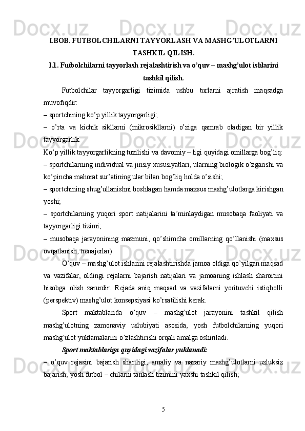 I.BOB.  FUTBOLCHILARNI TAYYORLASH VA MASHG’ULOTLARNI
TASHKIL QILISH.
I.1. Futbolchilarni tayyorlash rejalashtirish va o’quv – mashg’ulot ishlarini
tashkil qilish. 
Futbolchilar   tayyorgarligi   tizimida   ushbu   turlarni   ajratish   maqsadga
muvofiqdir:
– sportchining ko’p yillik tayyorgarligi;
–   o’rta   va   kichik   sikllarni   (mikrosikllarni)   o’ziga   qamrab   oladigan   bir   yillik
tayyorgarlik.
Ko’p yillik tayyorgarlikning tuzilishi va davomiy – ligi quyidagi omillarga bog’liq:
– sportchilarning individual va jinsiy xususiyatlari, ularning biologik o’zgarishi va
ko’pincha mahorat sur’atining ular bilan bog’liq holda o’sishi;
– sportchining shug’ullanishni boshlagan hamda maxsus mashg’ulotlarga kirishgan
yoshi;
–   sportchilarning   yuqori   sport   natijalarini   ta’minlaydigan   musobaqa   faoliyati   va
tayyorgarligi tizimi;
–   musobaqa   jarayonining   mazmuni,   qo’shimcha   omillarning   qo’llanishi   (maxsus
ovqatlanish, trenajerlar).
O’quv – mashg’ulot ishlarini rejalashtirishda jamoa oldiga qo’yilgan maqsad
va   vazifalar,   oldingi   rejalarni   bajarish   natijalari   va   jamoaning   ishlash   sharoitini
hisobga   olish   zarurdir.   Rejada   aniq   maqsad   va   vazifalarni   yorituvchi   istiqbolli
(perspektiv) mashg’ulot konsepsiyasi ko’rsatilishi kerak.
Sport   maktablarida   o’quv   –   mashg’ulot   jarayonini   tashkil   qilish
mashg’ulotning   zamonaviy   uslubiyati   asosida,   yosh   futbolchilarning   yuqori
mashg’ulot yuklamalarini o’zlashtirishi orqali amalga oshiriladi.
Sport maktablariga quyidagi vazifalar yuklanadi: 
–   o’quv   rejasini   bajarish   shartligi;   amaliy   va   nazariy   mashg’ulotlarni   uzluksiz
bajarish; yosh futbol – chilarni tanlash tizimini yaxshi tashkil qilish;
5 