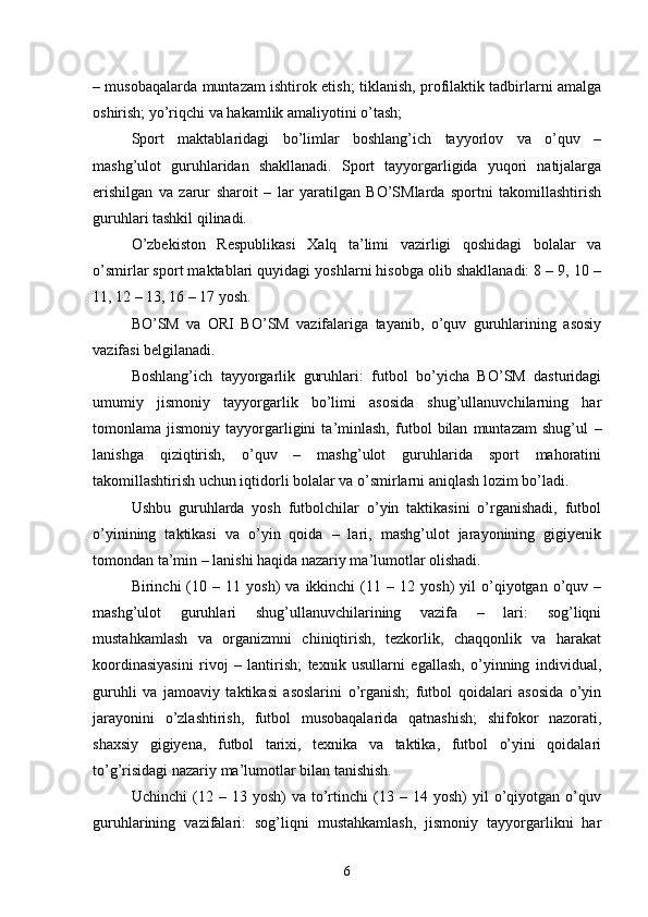 – musobaqalarda muntazam ishtirok etish; tiklanish, profilaktik tadbirlarni amalga
oshirish; yo’riqchi va hakamlik amaliyotini o’tash;
Sport   maktablaridagi   bo’limlar   boshlang’ich   tayyorlov   va   o’quv   –
mashg’ulot   guruhlaridan   shakllanadi.   Sport   tayyorgarligida   yuqori   natijalarga
erishilgan   va   zarur   sharoit   –   lar   yaratilgan   BO’SMlarda   sportni   takomillashtirish
guruhlari tashkil qilinadi.
O’zbekiston   Respublikasi   Xalq   ta’limi   vazirligi   qoshidagi   bolalar   va
o’smirlar sport maktablari quyidagi yoshlarni hisobga olib shakllanadi: 8 – 9, 10 –
11, 12 – 13, 16 – 17 yosh.
BO’SM   va   ORI   BO’SM   vazifalariga   tayanib,   o’quv   guruhlarining   asosiy
vazifasi belgilanadi.
Boshlang’ich   tayyorgarlik   guruhlari:   futbol   bo’yicha   BO’SM   dasturidagi
umumiy   jismoniy   tayyorgarlik   bo’limi   asosida   shug’ullanuvchilarning   har
tomonlama   jismoniy   tayyorgarligini   ta’minlash,   futbol   bilan   muntazam   shug’ul   –
lanishga   qiziqtirish,   o’quv   –   mashg’ulot   guruhlarida   sport   mahoratini
takomillashtirish uchun iqtidorli bolalar va o’smirlarni aniqlash lozim bo’ladi.
Ushbu   guruhlarda   yosh   futbolchilar   o’yin   taktikasini   o’rganishadi,   futbol
o’yinining   taktikasi   va   o’yin   qoida   –   lari,   mashg’ulot   jarayonining   gigiyenik
tomondan ta’min – lanishi haqida nazariy ma’lumotlar olishadi.
Birinchi   (10  –   11  yosh)   va   ikkinchi   (11  –   12  yosh)   yil   o’qiyotgan   o’quv  –
mashg’ulot   guruhlari   shug’ullanuvchilarining   vazifa   –   lari:   sog’liqni
mustahkamlash   va   organizmni   chiniqtirish,   tezkorlik,   chaqqonlik   va   harakat
koordinasiyasini   rivoj   –   lantirish;   texnik   usullarni   egallash,   o’yinning   individual,
guruhli   va   jamoaviy   taktikasi   asoslarini   o’rganish;   futbol   qoidalari   asosida   o’yin
jarayonini   o’zlashtirish,   futbol   musobaqalarida   qatnashish;   shifokor   nazorati,
shaxsiy   gigiyena,   futbol   tarixi,   texnika   va   taktika,   futbol   o’yini   qoidalari
to’g’risidagi nazariy ma’lumotlar bilan tanishish.
Uchinchi   (12   –  13   yosh)   va   to’rtinchi   (13  –   14  yosh)   yil   o’qiyotgan  o’quv
guruhlarining   vazifalari:   sog’liqni   mustahkamlash,   jismoniy   tayyorgarlikni   har
6 