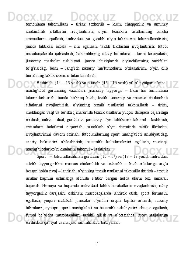 tomonlama   takomillash   –   tirish:   tezkorlik   –   kuch,   chaqqonlik   va   umumiy
chidamlilik   sifatlarini   rivojlantirish;   o’yin   texnikasi   usullarining   barcha
arsenallarini   egallash;   individual   va   guruhli   o’yin   taktikasini   takomillashtirish;
jamoa   taktikasi   asosla   –   rini   egallash;   taktik   fikrlashni   rivojlantirish;   futbol
musobaqalarida   qatnashish;   hakamlikning   oddiy   ko’nikma   –   larini   tarbiyalash;
jismoniy   mashqlar   uslubiyati,   jamoa   chiziqlarida   o’yinchilarning   vazifalari
to’g’risidagi   bosh   –   lang’ich   nazariy   ma’lumotlarni   o’zlashtirish,   o’yin   olib
borishning taktik sxemasi bilan tanishish.
Beshinchi (14 – 15 yosh) va oltinchi (15 – 16 yosh) yil o’qiyotgan o’quv –
mashg’ulot   guruhining   vazifalari:   jismoniy   tayyorgar   –   likni   har   tomonlama
takomillashtirish,   bunda   ko’proq   kuch,   tezlik,   umumiy   va   maxsus   chidamlilik
sifatlarini   rivojlantirish,   o’yinning   texnik   usullarini   takomillash   –   tirish;
cheklangan vaqt va bo’shliq sharoitida texnik usullarni yuqori darajada bajarishga
erishish;   indivi  –  dual, guruhli  va  jamoaviy o’yin taktikasini  takomil   – lashtirish,
«standart»   holatlarni   o’rganish,   murakkab   o’yin   sharoitida   taktik   fikrlashni
rivojlantirishni   davom   ettirish;   futbolchilarning   sport   mashg’uloti   uslubiyatidagi
asosiy   holatlarini   o’zlashtirish;   hakamlik   ko’nikmalarini   egallash;   mustaqil
mashg’ulotlar ko’nikmalarini takomil – lashtirish.
Sport   –  takomillashtirish guruhlari (16 – 17) va (17 – 18 yosh): individual
atletik   tayyorgarlikni   maxsus   chidamlilik   va   tezkorlik   –   kuch   sifatlariga   urg’u
bergan holda rivoj – lantirish; o’yinning texnik usullarini takomillashtirish – texnik
usullar   hajmini   oshirishga   alohida   e’tibor   bergan   holda   ularni   tez,   samarali
bajarish.   Himoya   va   hujumda   individual   taktik   harakatlarni   rivojlantirish;   ruhiy
tayyorgarlik   darajasini   oshirish;   musobaqalarda   ishtirok   etish,   sport   formasini
egallash,   yuqori   malakali   jamoalar   o’yinlari   orqali   tajriba   orttirish;   nazariy
bilimlarni,   ayniqsa,   sport   mashg’uloti   va   hakamlik   uslubiyatini   chuqur   egallash,
futbol   bo’yicha   musobaqalarni   tashkil   qilish   va   o’tkazishda,   sport   natijalariga
erishishda qat’iyat va maqsad sari intilishni tarbiyalash.
7