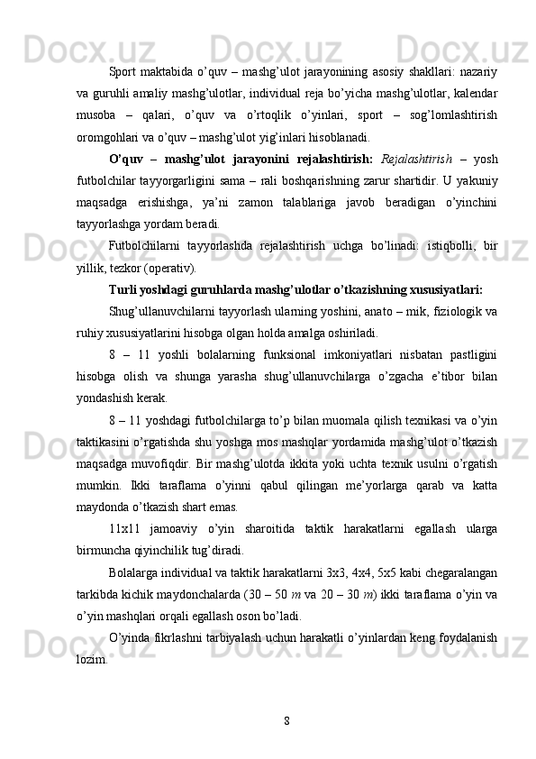 Sport   maktabida   o’quv   –   mashg’ulot   jarayonining   asosiy   shakllari:   nazariy
va guruhli  amaliy mashg’ulotlar, individual reja bo’yicha mashg’ulotlar, kalendar
musoba   –   qalari,   o’quv   va   o’rtoqlik   o’yinlari,   sport   –   sog’lomlashtirish
oromgohlari va o’quv – mashg’ulot yig’inlari hisoblanadi.  
O’quv   –   mashg’ulot   jarayonini   rejalashtirish:   Rejalashtirish   –   yosh
futbolchilar   tayyorgarligini  sama   –   rali  boshqarishning   zarur  shartidir.  U  yakuniy
maqsadga   erishishga,   ya’ni   zamon   talablariga   javob   beradigan   o’yinchini
tayyorlashga yordam beradi.
Futbolchilarni   tayyorlashda   rejalashtirish   uchga   bo’linadi:   istiqbolli,   bir
yillik, tezkor (operativ).
Turli yoshdagi guruhlarda mashg’ulotlar o’tkazishning xususiyatlari: 
Shug’ullanuvchilarni tayyorlash ularning yoshini, anato  –   mik, fiziologik va
ruhiy xususiyatlarini hisobga olgan holda amalga oshiriladi.
8   –   11   yoshli   bolalarning   funksional   imkoniyatlari   nisbatan   pastligini
hisobga   olish   va   shunga   yarasha   shug’ullanuvchilarga   o’zgacha   e’tibor   bilan
yondashish kerak.
8 – 11 yoshdagi futbolchilarga to’p bilan muomala qilish texnikasi va o’yin
taktikasini  o’rgatishda  shu yoshga mos mashqlar yordamida mashg’ulot o’tkazish
maqsadga   muvofiqdir.  Bir   mashg’ulotda  ikkita   yoki   uchta  texnik  usulni  o’rgatish
mumkin.   Ikki   taraflama   o’yinni   qabul   qilingan   me’yorlarga   qarab   va   katta
maydonda o’tkazish shart emas.
11x11   jamoaviy   o’yin   sharoitida   taktik   harakatlarni   egallash   ularga
birmuncha qiyinchilik tug’diradi.
Bolalarga individual va taktik harakatlarni 3x3, 4x4, 5x5 kabi chegaralangan
tarkibda kichik maydonchalarda (30 – 50  m  va 20 – 30  m ) ikki taraflama o’yin va
o’yin mashqlari orqali egallash oson bo’ladi.
O’yinda fikrlashni tarbiyalash uchun harakatli o’yinlardan keng foydalanish
lozim.
8 