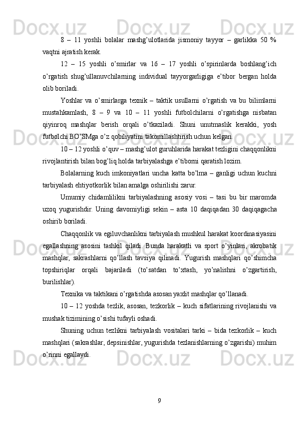 8   –   11   yoshli   bolalar   mashg’ulotlarida   jismoniy   tayyor   –   garlikka   50   %
vaqtni ajratish kerak.
12   –   15   yoshli   o’smirlar   va   16   –   17   yoshli   o’spirinlarda   boshlang’ich
o’rgatish   shug’ullanuvchilarning   individual   tayyorgarligiga   e’tibor   bergan   holda
olib boriladi.
Yoshlar   va   o’smirlarga   texnik   –   taktik   usullarni   o’rgatish   va   bu   bilimlarni
mustahkamlash,   8   –   9   va   10   –   11   yoshli   futbolchilarni   o’rgatishga   nisbatan
qiyinroq   mashqlar   berish   orqali   o’tkaziladi.   Shuni   unutmaslik   kerakki,   yosh
futbolchi BO’SMga o’z qobiliyatini takomillashtirish uchun kelgan.
10 – 12 yoshli o’quv – mashg’ulot guruhlarida harakat tezligini chaqqonlikni
rivojlantirish bilan bog’liq holda tarbiyalashga e’tiborni qaratish lozim.
Bolalarning  kuch  imkoniyatlari  uncha   katta  bo’lma   –  ganligi  uchun   kuchni
tarbiyalash ehtiyotkorlik bilan amalga oshirilishi zarur.
Umumiy   chidamlilikni   tarbiyalashning   asosiy   vosi   –   tasi   bu   bir   maromda
uzoq   yugurishdir.   Uning   davomiyligi   sekin   –   asta   10   daqiqa dan   30   daqiqa gacha
oshirib boriladi.
Chaqqonlik va egiluvchanlikni tarbiyalash mushkul harakat koordinasiyasini
egallashning   asosini   tashkil   qiladi.   Bunda   harakatli   va   sport   o’yinlari,   akrobatik
mashqlar,   sakrashlarni   qo’llash   tavsiya   qilinadi.   Yugurish   mashqlari   qo’shimcha
topshiriqlar   orqali   bajariladi   (to’satdan   to’xtash,   yo’nalishni   o’zgartirish,
burilishlar).
Texnika va taktikani o’rgatishda asosan yaxlit mashqlar qo’llanadi.
10 – 12 yoshda tezlik, asosan,  tezkorlik – kuch sifatlarining rivojlanishi  va
mushak tizimining o’sishi tufayli oshadi.
Shuning   uchun   tezlikni   tarbiyalash   vositalari   tarki   –   bida   tezkorlik   –   kuch
mashqlari (sakrashlar, depsinishlar, yugurishda tezlanishlarning o’zgarishi) muhim
o’rinni egallaydi.
9 