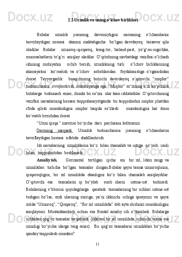 2.2  Uzunlik va uning o‘lchov birliklari
Bolalar   uzunlik   jismning   davomiyligini   narsaning   o‘lchamlarini
tasvirlaydigan   xossasi     ekanini   maktabgacha     bo‘lgan   davrdayoq     tassavur   qila
oladilar.   Bolalar     uzunroq–qisqaroq,   keng-tor,   baland-past,   yo‘g‘on-ingichka,
munosabatlarni to‘g‘ri   aniqlay oladilar. O‘qitishning navbatdagi vazifasi-o‘lchash
ishining   mohiyatini     ochib   berish,   uzunlikning   turli     o‘lchov   birliklarining
ahamiyatini     ko‘rsatish   va   o‘lchov     asboblaridan     foydalanishga   o‘rganishdan
iborat.   Tayyorgarlik     bosqichining   birinchi   davridayoq   o‘qituvchi   “miqdor”
tushunchasini  rivojlantirish  imkoniyatiga ega. “Miqdor” so‘zining o‘zi ko‘pchilik
bolalarga  tushunarli emas, chunki bu so‘zni  ular kam ishlatadilar. O‘qituvchining
vazifasi narsalarning hossasi taqqoslanayotganda  bu taqqoslashni miqdor jihatdan
ifoda   qilish   mumkinligini   miqdor   haqida   so‘zlash       mumkinligini   har   doim
ko‘rsatib berishdan iborat. 
“Uzun qisqa ” mavzusi bo‘yicha  dars  parchasini keltiramiz.
Darsning   maqsadi.   Uzunlik   tushunchasini   jismning   o‘lchamlarini
tavsiflaydigan hossasi  sifatida  shakllantirish.
Ish narsalarning  uzunliklarini ko‘z  bilan chamalab va ustiga  qo‘yish  usuli
bilan   taqqoslashdan  boshlanadi.
Amaliy ish. Gorizantal     tortilgan     ipcha     eni     bir   xil,   lekin   rangi   va
uzunliklari   turlicha   bo‘lgan   tasmalar   ilingan.Bolalar qaysi tasma uzunroqlinini,
qisqaroqligini,   bir   xil   uzunlikda   ekanligini   ko‘z   bilan   chamalab   aniqlaydilar.
O‘qituvchi   esa     tasmalarni   ip   bo‘ylab     surib   ularni     ustma-ust     tushiradi.
Bolalarning   e’tiborini   quyidagilarga     qaratadi:   tasmalarning   bir   uchlari   ustma-ust
tushgan   bo‘lsa,   endi   ularning   oxiriga,   ya’ni   ikkinchi   uchiga   qaraymiz   va   qaysi
xolda “Uzunroq”, “Qisqaroq”,  “Bir xil uzunlikda” deb ayta olishmiz mumkinligini
aniqlaymiz.   Mustaxkamlash   uchun   esa   frontal   amaliy   ish   o‘tkaziladi.   Bolalarga
uchtadan qog‘oz tasmalar tarqatiladi. (ikkitasi bir xil uzunlikda, uchinchi tasma esa
uzunligi   bo‘yicha   ularga   teng   emas).     Bu   qog‘oz   tasmalarni   uzunliklari   bo‘yicha
qanday taqqoslash mumkin?  
11 