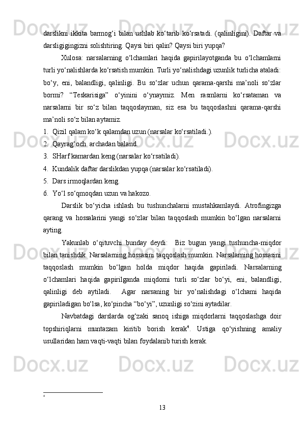 darslikni   ikkita   barmog‘i   bilan   ushlab   ko‘tarib   ko‘rsatadi.   (qalinligini).   Daftar   va
darsligigingizni solishtiring. Qaysi biri qalin? Qaysi biri yupqa?
Xulosa:   narsalarning   o‘lchamlari   haqida   gapirilayotganda   bu   o‘lchamlarni
turli yo‘nalishlarda ko‘rsatish mumkin. Turli yo‘nalishdagi uzunlik turlicha ataladi:
bo‘y,   eni,   balandligi,   qalinligi.   Bu   so‘zlar   uchun   qarama-qarshi   ma’noli   so‘zlar
bormi?   “Teskarisiga”   o‘yinini   o‘ynaymiz.   Men   rasmlarni   ko‘rsataman   va
narsalarni   bir   so‘z   bilan   taqqoslayman,   siz   esa   bu   taqqoslashni   qarama-qarshi
ma’noli so‘z bilan aytamiz.
1. Qizil qalam ko‘k qalamdan uzun (narsalar ko‘rsatiladi.).
2. Qayrag‘och  archadan baland.
3. SHarf kamardan keng (narsalar ko‘rsatiladi).
4. Kundalik daftar darslikdan yupqa (narsalar ko‘rsatiladi).
5. Dars irmoqlardan keng.
6. Yo‘l so‘qmoqdan uzun va hakozo.
Darslik   bo‘yicha   ishlash   bu   tushunchalarni   mustahkamlaydi.   Atrofingizga
qarang   va   hossalarini   yangi   so‘zlar   bilan   taqqoslash   mumkin   bo‘lgan   narsalarni
ayting.
Y a kunlab   o‘qituvchi   bunday   deydi:     Biz   bugun   yangi   tushuncha-miqdor
bilan tanishdik. Narsalarning hossasini taqqoslash mumkin. Narsalarning hossasini
taqqoslash   mumkin   bo‘lgan   holda   miqdor   haqida   gapiriladi.   Narsalarning
o‘lchamlari   haqida   gapirilganda   miqdorni   turli   so‘zlar   bo‘yi,   eni,   balandligi,
qalinligi   deb   aytiladi.     Agar   narsaning   bir   yo‘nalishdagi   o‘lchami   haqida
gapiriladigan bo‘lsa, ko‘pincha “bo‘yi”, uzunligi so‘zini aytadilar.
Navbatdagi   darslarda   og‘zaki   sanoq   ishiga   miqdorlarni   taqqoslashga   doir
topshiriqlarni   muntazam   kiritib   borish   kerak 4
.   Ustiga   qo‘yishning   amaliy
usullaridan ham vaqti-vaqti bilan foydalanib turish kerak.
4
13 