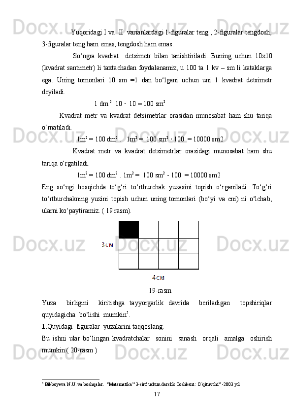 Y u qoridagi I va  II  varianlardagi 1-figuralar teng , 2-figuralar tengdosh,
3-figuralar teng ham emas, tengdosh ham emas. 
So‘ngra   kvadrat     detsimetr   bilan   tanishtiriladi.   Buning   uchun   10x10
(kvadrat santimetr) li taxtachadan foydalanamiz, u 100 ta 1 kv – sm  li kataklarga
ega.   Uning   tomonlari   10   sm   =1   dan   bo‘lgani   uchun   uni   1   kvadrat   detsimetr
deyiladi.
1 dm  2
  10 ·  10 = 100 sm 2
Kvadrat   metr   va   kvadrat   detsimetrlar   orasidan   munosabat   ham   shu   tariqa
o‘rnatiladi.
1m 2
 = 100 dm 2
 .   1m 2
 =  100 sm 2
 · 100  = 10000 sm2
Kvadrat   metr   va   kvadrat   detsimetrlar   orasidagi   munosabat   ham   shu
tariqa o‘rgatiladi.
1m 2
 = 100 dm 2
 . 1m 2
 =  100 sm 2
 - 100  = 10000 sm2
Eng   so‘ngi   bosqichda   to‘g‘ri   to‘rtburchak   yuzasini   topish   o‘rganiladi.   To‘g‘ri
to‘rtburchakning   yuzini   topish   uchun   uning   tomonlari   (bo‘yi   va   eni)   ni   o‘lchab,
ularni ko‘paytiramiz. ( 19 rasm).
                                 
                                                              19-rasm
Yuza     birligini     kiritishga   tayyorgarlik   davrida     beriladigan     topshiriqlar
quyidagicha  bo‘lishi  mumkin 5
.
1. Quyidagi  figuralar  yuzalarini taqqoslang.
Bu   ishni   ular   bo‘lingan   kvadratchalar     sonini     sanash     orqali     amalga     oshirish
mumkin.( 20-rasm )
 
5
  Bikboyeva N.U. va boshqalar.  ”Matematika” 3-sinf uchun darslik Toshkent: O`qituvchi” -2003 yil
17