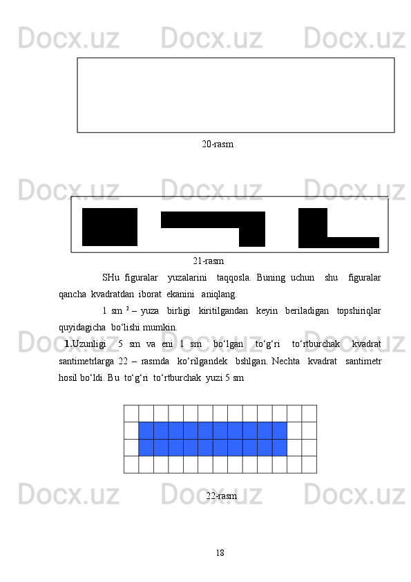                                                            20-rasm
                              
21-rasm
SHu   figuralar     yuzalarini     taqqosla.   Buning   uchun     shu     figuralar
qancha  kvadratdan  iborat  ekanini   aniqlang.
1   sm   2  
–   yuza     birligi     kiritilgandan     keyin     beriladigan     topshiriqlar
quyidagicha  bo‘lishi mumkin.
  1. Uzunligi     5   sm   va   eni   1   sm     bo‘lgan     to‘g‘ri     to‘rtburchak     kvadrat
santimetrlarga   22   –   rasmda     ko‘rilgandek     bshlgan.   Nechta     kvadrat     santimetr
hosil bo‘ldi. Bu  to‘g‘ri  to‘rtburchak  yuzi 5 sm 
        
 
 
 
 
 
  22-rasm                               
18 