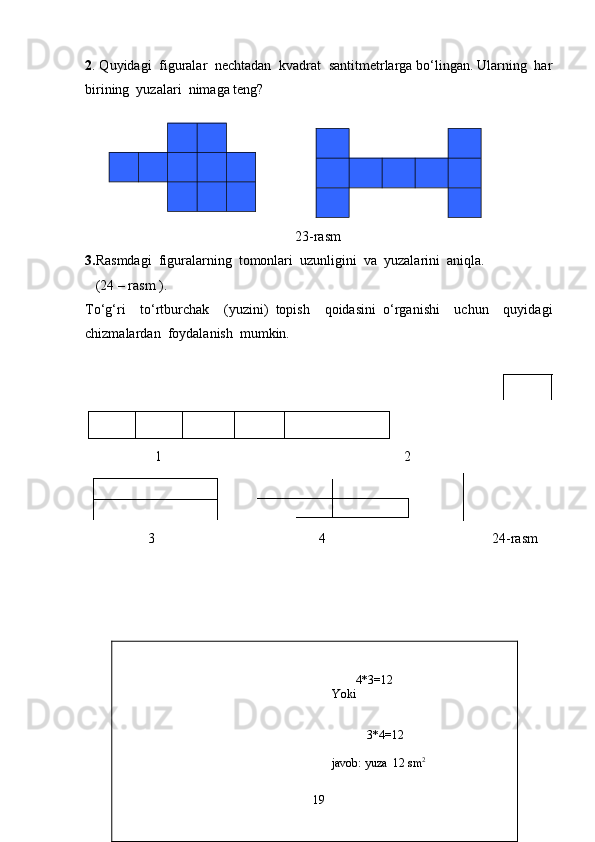                                                                           
                                                                               4*3=12
                                                                       Yoki 
                        
                                                                          
3*4=12
javob:  yuza   12  sm 22 . Quyidagi  figuralar  nechtadan  kvadrat  santitmetrlarga bo‘lingan. Ularning  har
birining  yuzalari  nimaga teng?
                
     
                                                            2 3 -rasm
3. Rasmdagi  figuralarning  tomonlari  uzunligini  va  yuzalarini  aniqla.
    (24 – rasm ). 
To‘g‘ri     to‘rtburchak     (yuzini)   topish     qoidasini   o‘rganishi     uchun     quyidagi
chizmalardan  foydalanish  mumkin.
                           
                    1 2
                            
                  3       4      24-rasm   
         
         
         
   
19 