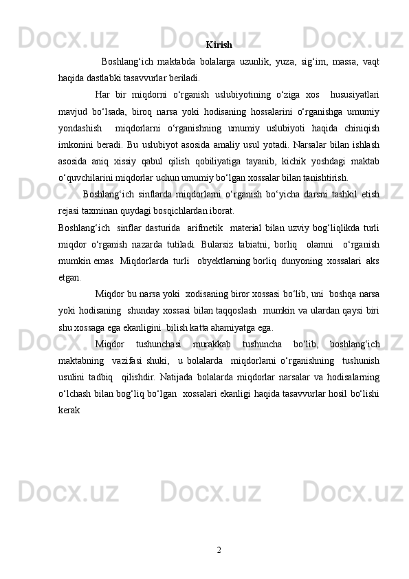 Kirish
Boshlang‘ich   maktabda   bolalarga   uzunlik,   yuza,   sig‘im,   massa,   vaqt
haqida dastlabki tasavvurlar beriladi.
Har   bir   miqdorni   o‘rganish   uslubiyotining   o‘ziga   xos     hususiyatlari
mavjud   bo‘lsada,   biroq   narsa   yoki   hodisaning   hossalarini   o‘rganishga   umumiy
yondashish     miqdorlarni   o‘rganishning   umumiy   uslubiyoti   haqida   chiniqish
imkonini   beradi.   Bu   uslubiyot   asosida   amaliy   usul   yotadi.   Narsalar   bilan   ishlash
asosida   aniq   xissiy   qabul   qilish   qobiliyatiga   tayanib,   kichik   yoshdagi   maktab
o‘quvchilarini miqdorlar uchun umumiy bo‘lgan xossalar bilan tanishtirish. 
Boshlang‘ich   sinflarda   miqdorlarni   o‘rganish   bo‘yicha   darsni   tashkil   etish
rejasi taxminan quydagi bosqichlardan iborat.
Boshlang‘ich     sinflar   dasturida     arifmetik     material   bilan   uzviy   bog‘liqlikda   turli
miqdor   o‘rganish   nazarda   tutiladi.   Bularsiz   tabiatni,   borliq     olamni     o‘rganish
mumkin emas.  Miqdorlarda  turli   obyektlarning borliq  dunyoning  xossalari  aks
etgan.
Miqdor bu narsa yoki  xodisaning biror xossasi bo‘lib, uni  boshqa narsa
yoki hodisaning   shunday xossasi  bilan taqqoslash   mumkin va ulardan qaysi biri
shu xossaga ega ekanligini  bilish katta ahamiyatga ega.
Miqdor   tushunchasi   murakkab   tushuncha   bo‘lib,   boshlang‘ich
maktabning     vazifasi   shuki,     u   bolalarda     miqdorlarni   o‘rganishning     tushunish
usulini   tadbiq     qilishdir.   Natijada   bolalarda   miqdorlar   narsalar   va   hodisalarning
o‘lchash bilan bog‘liq bo‘lgan   xossalari ekanligi haqida tasavvurlar hosil bo‘lishi
kerak
2 