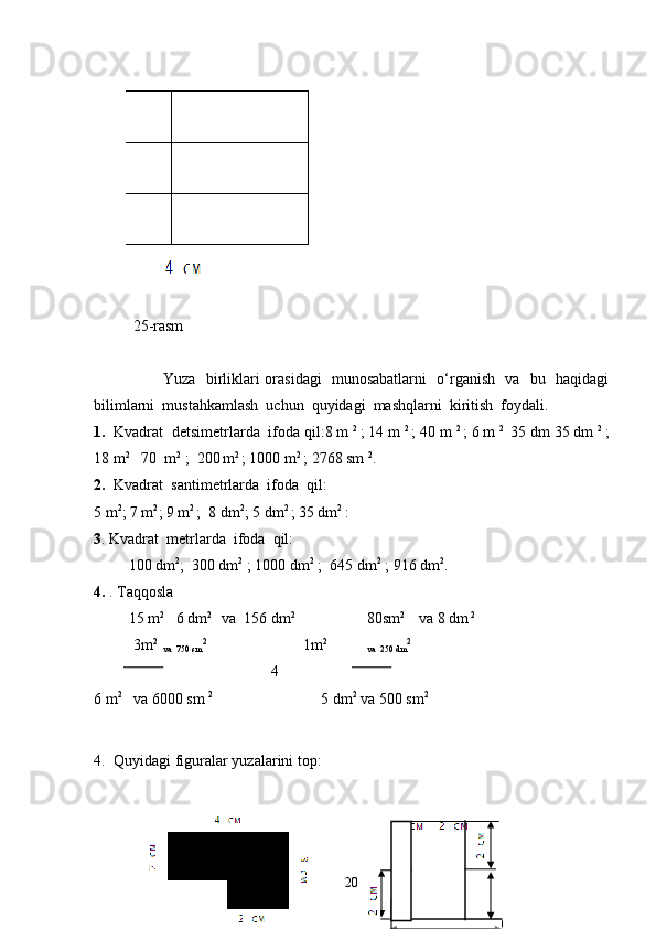             
                   
25-rasm                         
Yuza   birliklari orasidagi   munosabatlarni   o‘rganish   va   bu   haqidagi
bilimlarni  mustahkamlash  uchun  quyidagi  mashqlarni  kiritish  foydali.
1. Kvadrat  detsimetrlarda  ifoda qil:8 m  2 
; 14 m  2 
; 40 m  2 
; 6 m  2 
 35 dm 35 dm  2 
;
18 m 2     
70  m 2  
;  200  
m 2 
; 1000   
m 2 
; 2768 sm  2
.
2. Kvadrat  santimetrlarda  ifoda  qil:
5 m 2
; 7 m 2
; 9 m 2  
;  8 dm 2
; 5 dm 2 
; 35 dm 2 
:
3 . Kvadrat  metrlarda    ifoda  qil:
         100 dm 2
;  300 dm 2
 ; 1000 dm 2
 ;  645 dm 2
 ; 916 dm 2
.
4.  . Taqqosla 
         15 m 2
   6 dm 2 
  va  156 dm 2
80sm 2      
va   
8 dm  2
3m 2 
va  750 sm 2
                         1m 2 
va  250 dm 2
                      
                                              4   
6 m 2
   va 6000 sm  2
                            5 dm 2
 va 500 sm 2
4. Quyidagi figuralar yuzalarini top:
                                                                  
                 
20 