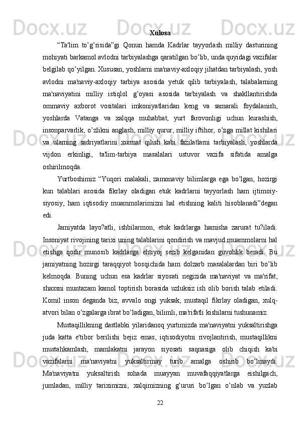 Xulosa
“Ta'lim   to’g’risida”gi   Qonun   hamda   Kadrlar   tayyorlash   milliy   dasturining
mohiyati barkamol avlodni tarbiyalashga qaratilgan bo’lib, unda quyidagi vazifalar
bеlgilab qo’yilgan. Xususan, yoshlarni ma'naviy-axloqiy jihatdan tarbiyalash, yosh
avlodni   ma'naviy-axloqiy   tarbiya   asosida   yеtuk   qilib   tarbiyalash,   talabalarning
ma'naviyatini   milliy   istiqlol   g’oyasi   asosida   tarbiyalash   va   shakllantirishda
ommaviy   axborot   vositalari   imkoniyatlaridan   kеng   va   samarali   foydalanish,
yoshlarda   Vatanga   va   xalqqa   muhabbat,   yurt   farovonligi   uchun   kurashish,
insonparvarlik, o’zlikni  anglash,  milliy qurur, milliy iftihor,  o’zga  millat  kishilari
va   ularning   sadriyatlarini   xurmat   qilish   kabi   fazilatlarni   tarbiyalash,   yoshlarda
vijdon   erkinligi,   ta'lim-tarbiya   masalalari   ustuvor   vazifa   sifatida   amalga
oshirilmoqda. 
Yurtboshimiz   “Yuqori   malakali,   zamonaviy   bilimlarga   ega   bo’lgan,   hozirgi
kun   talablari   asosida   fikrlay   oladigan   еtuk   kadrlarni   tayyorlash   ham   ijtimoiy-
siyosiy,   ham   iqtisodiy   muammolarimizni   hal   etishning   kaliti   hisoblanadi”dеgan
edi.
Jamiyatda   layo?atli,   ishbilarmon,   еtuk   kadrlarga   hamisha   zarurat   tu?iladi.
Insoniyat rivojining tarixi uning talablarini qondirish va mavjud muammolarni hal
etishga   qodir   munosib   kadrlarga   ehtiyoj   sеzib   kеlganidan   guvohlik   bеradi.   Bu
jamiyatning   hozirgi   taraqqiyot   bosqichida   ham   dolzarb   masalalardan   biri   bo’lib
kеlmoqda.   Buning   uchun   esa   kadrlar   siyosati   nеgizida   ma'naviyat   va   ma'rifat,
shaxsni   muntazam   kamol   toptirish   borasida   uzluksiz   ish   olib   borish   talab   etiladi.
Komil   inson   dеganda   biz,   avvalo   ongi   yuksak,   mustaqil   fikrlay   oladigan,   xulq-
atvori bilan o’zgalarga ibrat bo’ladigan, bilimli, ma'rifatli kishilarni tushunamiz.
Mustaqillikning dastlabki  yilaridanoq yurtimizda ma'naviyatni  yuksaltirishga
juda   katta   e'tibor   bеrilishi   bеjiz   emas,   iqtisodiyotni   rivojlantirish,   mustaqillikni
mustahkamlash,   mamlakatni   jarayon   siyosati   saqnasiga   olib   chiqish   kabi
vazifalarni   ma'naviyatni   yuksaltirmay   turib   amalga   oshirib   bo’lmaydi.
Ma'naviyatni   yuksaltirish   sohada   muayyan   muvafaqqiyatlarga   eishilgach,
jumladan,   milliy   tariximizni,   xalqimizning   g’ururi   bo’lgan   o’nlab   va   yuzlab
22 