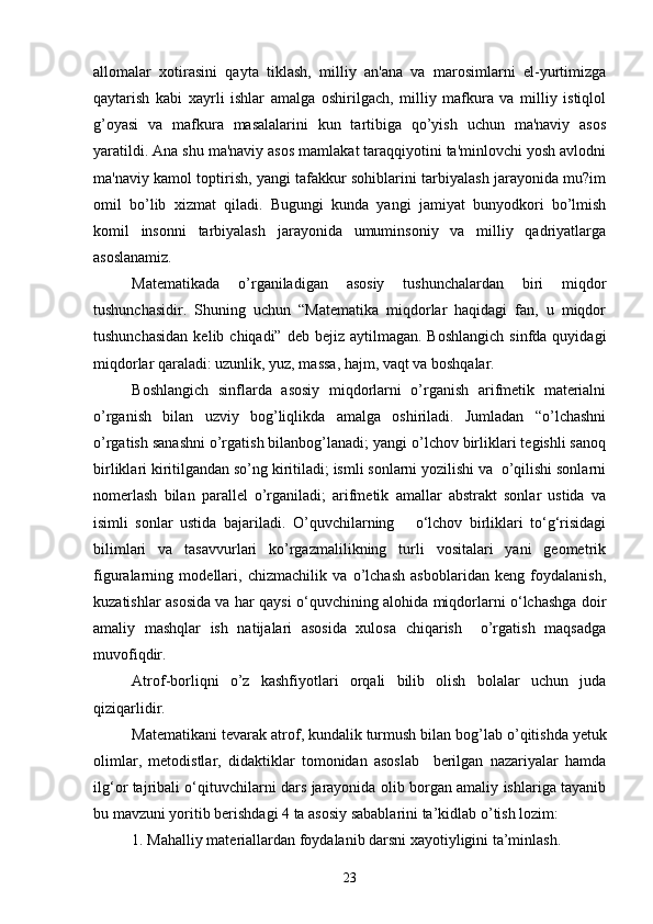 allomalar   xotirasini   qayta   tiklash,   milliy   an'ana   va   marosimlarni   el-yurtimizga
qaytarish   kabi   xayrli   ishlar   amalga   oshirilgach,   milliy   mafkura   va   milliy   istiqlol
g’oyasi   va   mafkura   masalalarini   kun   tartibiga   qo’yish   uchun   ma'naviy   asos
yaratildi. Ana shu ma'naviy asos mamlakat taraqqiyotini ta'minlovchi yosh avlodni
ma'naviy kamol toptirish, yangi tafakkur sohiblarini tarbiyalash jarayonida mu?im
omil   bo’lib   xizmat   qiladi.   Bugungi   kunda   yangi   jamiyat   bunyodkori   bo’lmish
komil   insonni   tarbiyalash   jarayonida   umuminsoniy   va   milliy   qadriyatlarga
asoslanamiz.
Matematikada   o’rganiladigan   asosiy   tushunchalardan   biri   miqdor
tushunchasidir.   Shuning   uchun   “Matematika   miqdorlar   haqidagi   fan,   u   miqdor
tushunchasidan   kelib chiqadi”  deb  bejiz aytilmagan.  Boshlangich   sinfda quyidagi
miqdorlar qaraladi: uzunlik, yuz, massa, hajm, vaqt va boshqalar. 
Boshlangich   sinflarda   asosiy   miqdorlarni   o’rganish   arifmetik   materialni
o’rganish   bilan   uzviy   bog’liqlikda   amalga   oshiriladi.   Jumladan   “o’lchashni
o’rgatish sanashni o’rgatish bilanbog’lanadi; yangi o’lchov birliklari tegishli sanoq
birliklari kiritilgandan so’ng kiritiladi; ismli sonlarni yozilishi va  o’qilishi sonlarni
nomerlash   bilan   parallel   o’rganiladi;   arifmetik   amallar   abstrakt   sonlar   ustida   va
isimli   sonlar   ustida   bajariladi.   O’quvchilarning       o‘lchov   birliklari   to‘g‘risidagi
bilimlari   va   tasavvurlari   ko’rgazmalilikning   turli   vositalari   yani   geometrik
figuralarning   modellari,   chizmachilik   va   o’lchash   asboblaridan   keng   foydalanish,
kuzatishlar asosida va har qaysi o‘quvchining alohida miqdorlarni o‘lchashga doir
amaliy   mashqlar   ish   natijalari   asosida   xulosa   chiqarish     o’rgatish   maqsadga
muvofiqdir.
Atrof-borliqni   o’z   kashfiyotlari   orqali   bilib   olish   bolalar   uchun   juda
qiziqarlidir.
Matematikani  tevarak atrof, kundalik turmush  bilan bog ’ lab o ’ qitishda yetuk
olimlar,   metodistlar,   didaktiklar   tomonidan   asoslab     berilgan   nazariyalar   hamda
ilg‘or tajribali o‘qituvchilarni dars jarayonida olib borgan amaliy ishlariga tayanib
bu mavzuni yoritib berishdagi  4  ta asosiy sabablarini ta’kidlab o ’ tish lozim :
1. Mahalliy materiallardan foydalanib darsni xayotiyligini ta’minlash.
23 