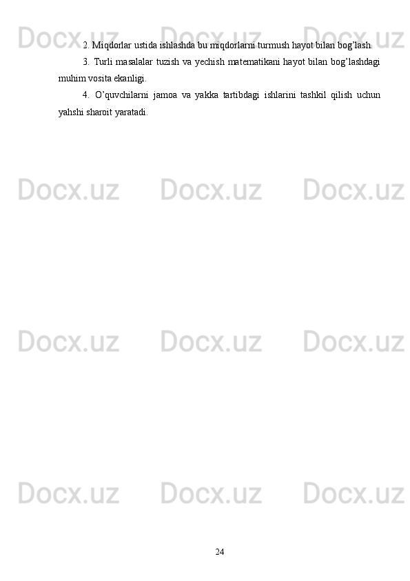 2. Miqdorlar ustida ishlashda bu miqdorlarni turmush hayot bilan bog’lash.
3. Turli masalalar  tuzish va yechish matematikani hayot bilan bog’lashdagi
muhim vosita ekanligi.
4.   O’quvchilarni   jamoa   va   yakka   tartibdagi   ishlarini   tashkil   qilish   uchun
yahshi sharoit yaratadi.  
24 