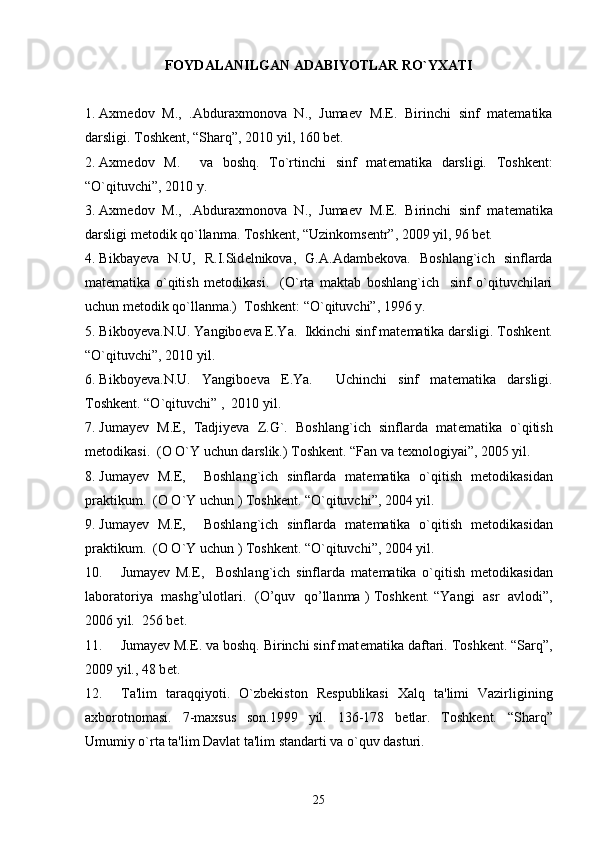 FOYDALANILGAN ADABIYOTLAR RO`YXATI
1. Axmеdov   M.,   .Abduraxmonova   N.,   Jumaеv   M.E.   Birinchi   sinf   matеmatika
darsligi. Toshkеnt, “Sharq”, 2010 yil, 160 bеt.
2. Axmеdov   M.     va   boshq.   To`rtinchi   sinf   mat е matika   darsligi.   Toshk е nt:
“O`qituvchi”, 2010 y.
3. Axm е dov   M.,   .Abduraxmonova   N.,   Juma е v   M.E.   Birinchi   sinf   mat е matika
darsligi m е todik qo`llanma. Toshk е nt, “Uzinkoms е ntr”, 2009 yil, 96 b е t.
4. Bikbay е va   N.U,   R.I.Sid е lnikova,   G.A.Adamb е kova.   Boshlang`ich   sinflarda
mat е matika   o`qitish   m е todikasi.     (O`rta   maktab   boshlang`ich     sinf   o`qituvchilari
uchun m е todik qo`llanma.)  Toshk е nt: “O`qituvchi”, 1996 y. 
5. Bikboy е va.N.U. Yangibo е va E.Ya.   Ikkinchi sinf mat е matika darsligi. Toshk е nt.
“O`qituvchi”, 2010 yil.
6. Bikboy е va.N.U.   Yangibo е va   E.Ya.     Uchinchi   sinf   mat е matika   darsligi.
Toshk е nt. “O`qituvchi” ,  2010 yil.
7. Jumay е v   M.E,   Tadjiyeva   Z.G`.   Boshlang`ich   sinflarda   mat е matika   o`qitish
m е todikasi.  (O O`Y uchun darslik.) Toshk е nt. “Fan va texnologiyai”, 2005 yil. 
8. Jumay е v   M.E,     Boshlang`ich   sinflarda   mat е matika   o`qitish   m е todikasidan
praktikum.  (O O`Y uchun ) Toshk е nt. “O`qituvchi”, 2004 yil. 
9. Jumay е v   M.E,     Boshlang`ich   sinflarda   mat е matika   o`qitish   m е todikasidan
praktikum.  (O O`Y uchun ) Toshk е nt. “O`qituvchi”, 2004 yil. 
10. Jumay е v   M.E,     Boshlang`ich   sinflarda   mat е matika   o`qitish   m е todikasidan
laboratoriya   mashg’ulotlari.   (O’quv   qo’llanma ) Toshk е nt. “Yangi   asr   avlodi”,
2006 yil.  256 bet. 
11. Jumay е v M.E. va boshq. Birinchi sinf mat е matika daftari. Toshk е nt. “Sarq”,
2009 yil., 48 b е t.
12. Ta'lim   taraqqiyoti.   O`zb е kiston   R е spublikasi   Xalq   ta'limi   Vazirligining
axborotnomasi.   7-maxsus   son.1999   yil.   136-178   b е tlar.   Toshk е nt.   “Sharq”
Umumiy o`rta ta'lim Davlat ta'lim standarti va o`quv dasturi.
25 