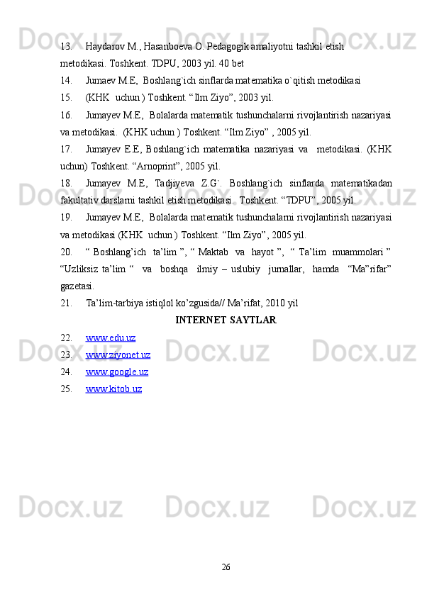 13. Haydarov M., Hasanbo е va O. P е dagogik amaliyotni tashkil etish 
m е todikasi. Toshk е nt. TDPU, 2003 yil. 40 b е t
14. Juma е v M.E,  Boshlang`ich sinflarda mat е matika o`qitish m е todikasi 
15. (KHK  uchun ) Toshk е nt. “Ilm Ziyo”, 2003 yil.
16. Jumay е v M.E,  Bolalarda matematik tushunchalarni rivojlantirish nazariyasi
va metodikasi.  (KHK uchun ) Toshk е nt. “Ilm Ziyo” , 2005 yil.
17. Jumay е v   E.E,   Boshlang`ich   mat е matika   nazariyasi   va     m е todikasi.   (KHK
uchun) Toshk е nt. “Arnoprint”, 2005 yil.
18. Jumay е v   M.E,   Tadjiyeva   Z.G`.   Boshlang`ich   sinflarda   mat е matikadan
fakultativ darslarni tashkil etish m е todikasi.  Toshk е nt. “TDPU”, 2005 yil. 
19. Jumay е v M.E,  Bolalarda mat е matik tushunchalarni rivojlantirish nazariyasi
va metodikasi (KHK  uchun ) Toshk е nt. “Ilm Ziyo”, 2005 yil.
20. “ Boshlang’ich    ta’lim ”, “ Maktab    va   hayot  ”,   “ Ta’lim   muammolari  ”
“Uzliksiz   ta’lim   “     va     boshqa     ilmiy   –   uslubiy     jurnallar,     hamda     “Ma”rifar”
gazetasi.
21. Ta’lim-tarbiya istiqlol ko’zgusida// Ma’rifat, 2010 yil
INTERNET SAYTLAR
22. www.edu.uz   
23. www.ziyonet.uz   
24. www.google.uz   
25. www.kitob.uz   
26 