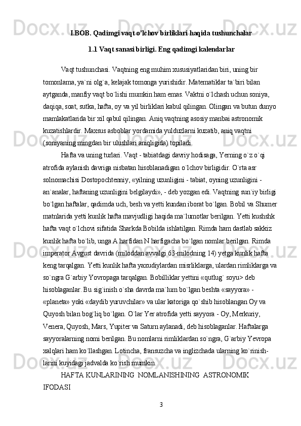 I.BOB. Qadimgi vaqt o’lchov birliklari haqida tushunchalar
1.1  Vaqt sanasi birligi. Eng qadimgi kalendarlar
Vaqt tushunchasi. Vaqtning eng muhim xususiyatlaridan biri, uning bir 
tomonlama, ya`ni olg`a, kelajak tomonga yurishidir. Matematiklar ta`biri bilan 
aytganda, manfiy vaqt bo`lishi mumkin ham emas. Vaktni o`lchash uchun soniya, 
daqiqa, soat, sutka, hafta, oy va yil birliklari kabul qilingan. Olingan va butun dunyo 
mamlakatlarida bir xil qabul qilingan. Aniq vaqtning asosiy manbai astronomik 
kuzatishlardir. Maxsus asboblar yordamida yulduzlarni kuzatib, aniq vaqtni 
(soniyaning mingdan bir ulushlari aniqligida) topiladi.
Hafta va uning turlari. Vaqt - tabiatdagi davriy hodisaga, Yerning o`z o`qi 
atrofida aylanish davriga nisbatan hisoblanadigan o`lchov birligidir. O`rta asr 
solnomachisi Dostopochtenniy, «yilning uzunligini - tabiat, oyning uzunligini -
an`analar, haftaning uzunligini belgilaydi», - deb yozgan edi. Vaqtning sun`iy birligi 
bo`lgan haftalar, qadimda uch, besh va yetti kundan iborat bo`lgan. Bobil va Shumer 
matnlarida yetti kunlik hafta mavjudligi haqida ma`lumotlar berilgan. Yetti kushshk 
hafta vaqt o`lchovi sifatida Sharkda Bobilda ishlatilgan. Rimda ham dastlab sakkiz 
kunlik hafta bo`lib, unga A harfidan N harfigacha bo`lgan nomlar berilgan. Rimda 
imperator Avgust davrida (miloddan avvalgi 63-milodning 14) yetga kunlik hafta 
keng tarqalgan. Yetti kunlik hafta yaxudiylardan misrliklarga, ulardan rimliklarga va 
so`ngra G`arbiy Yovropaga tarqalgan. Bobilliklar yettini «qutlug` soyu> deb 
hisoblaganlar. Bu sig`inish o`sha davrda ma`lum bo`lgan beshta «sayyora» - 
«planeta» yoki «daydib yuruvchilar» va ular katoriga qo`shib hisoblangan Oy va 
Quyosh bilan bog`liq bo`lgan. O`lar Yer atrofida yetti sayyora - Oy, Merkuriy, 
Venera, Quyosh, Mars, Yupiter va Saturn aylanadi, deb hisoblaganlar. Haftalarga 
sayyoralarning nomi berilgan. Bu nomlarni rimliklardan so`ngra, G`arbiy Yevropa 
xalqlari ham ko`llashgan. Lotincha, fransuzcha va inglizchada ularning ko`rinish-
larini kuyidagi jadvalda ko`rish mumkin.
HAFTA KUNLARINING    NOMLANISHINING    ASTRONOMIK   
IFODASI
3 