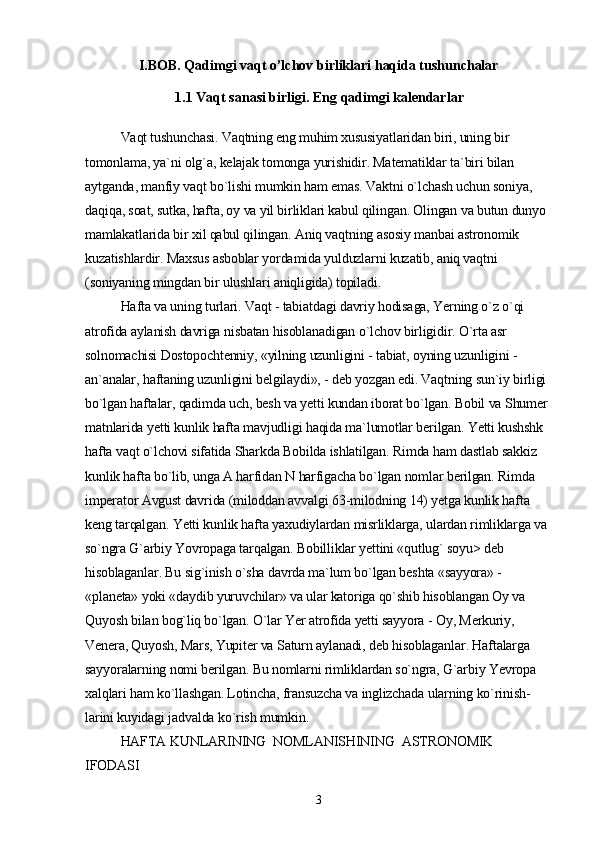I.BOB. Qadimgi vaqt o’lchov birliklari haqida tushunchalar
1.1  Vaqt sanasi birligi. Eng qadimgi kalendarlar
Vaqt tushunchasi. Vaqtning eng muhim xususiyatlaridan biri, uning bir 
tomonlama, ya`ni olg`a, kelajak tomonga yurishidir. Matematiklar ta`biri bilan 
aytganda, manfiy vaqt bo`lishi mumkin ham emas. Vaktni o`lchash uchun soniya, 
daqiqa, soat, sutka, hafta, oy va yil birliklari kabul qilingan. Olingan va butun dunyo 
mamlakatlarida bir xil qabul qilingan. Aniq vaqtning asosiy manbai astronomik 
kuzatishlardir. Maxsus asboblar yordamida yulduzlarni kuzatib, aniq vaqtni 
(soniyaning mingdan bir ulushlari aniqligida) topiladi.
Hafta va uning turlari. Vaqt - tabiatdagi davriy hodisaga, Yerning o`z o`qi 
atrofida aylanish davriga nisbatan hisoblanadigan o`lchov birligidir. O`rta asr 
solnomachisi Dostopochtenniy, «yilning uzunligini - tabiat, oyning uzunligini -
an`analar, haftaning uzunligini belgilaydi», - deb yozgan edi. Vaqtning sun`iy birligi 
bo`lgan haftalar, qadimda uch, besh va yetti kundan iborat bo`lgan. Bobil va Shumer 
matnlarida yetti kunlik hafta mavjudligi haqida ma`lumotlar berilgan. Yetti kushshk 
hafta vaqt o`lchovi sifatida Sharkda Bobilda ishlatilgan. Rimda ham dastlab sakkiz 
kunlik hafta bo`lib, unga A harfidan N harfigacha bo`lgan nomlar berilgan. Rimda 
imperator Avgust davrida (miloddan avvalgi 63-milodning 14) yetga kunlik hafta 
keng tarqalgan. Yetti kunlik hafta yaxudiylardan misrliklarga, ulardan rimliklarga va 
so`ngra G`arbiy Yovropaga tarqalgan. Bobilliklar yettini «qutlug` soyu> deb 
hisoblaganlar. Bu sig`inish o`sha davrda ma`lum bo`lgan beshta «sayyora» - 
«planeta» yoki «daydib yuruvchilar» va ular katoriga qo`shib hisoblangan Oy va 
Quyosh bilan bog`liq bo`lgan. O`lar Yer atrofida yetti sayyora - Oy, Merkuriy, 
Venera, Quyosh, Mars, Yupiter va Saturn aylanadi, deb hisoblaganlar. Haftalarga 
sayyoralarning nomi berilgan. Bu nomlarni rimliklardan so`ngra, G`arbiy Yevropa 
xalqlari ham ko`llashgan. Lotincha, fransuzcha va inglizchada ularning ko`rinish-
larini kuyidagi jadvalda ko`rish mumkin.
HAFTA KUNLARINING    NOMLANISHINING    ASTRONOMIK   
IFODASI
3