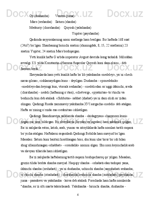 Oy (dushanba) Venera (juma)
 Mars (seshanba) Saturn (shanba)
Merkuriy (chorshanba) Quyosh (yakshanba)
                                                    Yupiter (payshanba)
Qadimda sayyoralarning nomi soatlarga ham berilgan. Bir haftada 168 soat 
(24x7) bo`lgan. Shanbaning birinchi soatini (shuningdek, 8, 15, 22 soatlarini) 23 
soatini Yupiter, 24 soatini Mars boshqargan.
Yetti kunlik hafta G`arbda imperator Avgust davrida keng tarkaldi. Miloddan 
avvalgi 321 yilda Konstantin «Hamma fuqarolar Quyosh kuni dam olsin»,- deb 
farmon berdi.
Slavyanlarda ham yetti kunlik hafta bo`lib yakshanba «nedeley», ya`ni «hech 
narsa qilma», «ishlamaydigan kun» - deyilgan. Dushanba - «ponedelnik» 
-«nedeley»dan keyingi kun, vtornik seshanba) - «nedeli»dan so`nggi ikkinchi, sreda 
(chorshanba) - nedeli (haftaning o`rtasi), «chetverg», «pyatnitsa»-to`rtinchi va 
beshinchi kun deb ataladi. «Subbota»- sabbat (shabat)-ya`ni dam olish so`zidan 
olingan. Qadimgi Rusda zamonaviy yakshanba XVI asrgacha «nedeli» deb atalgan. 
Hafta so`zining o`rnida esa «sedmitsa» ishlatilgan.
Qadimgi Skandinaviya xalklarida shanba - «kidagzyau» «hammom kuni» 
degan ma`noni bildirgan. Bu shvedlarda (lorsdau va lagsdau) ham sakdanib qolgan. 
Ba`zi xalqlarda eston, latish, arab, yunon va xitoyliklarda hafta nomlari tartib raqami 
bo`yicha atalgan. Haftalarni raqamlash Qadimgi Bobilda ham mavjud bo`lgan. 
Masalan: Saturn kuni baxtsiz hisoblangan bois, shu kuni ular biror bir ish bilan 
shug`ullanishmagan «shabbat» - «osudalik» nomini olgan. Shu nom keyinchalik arab 
va slavyan tillarida ham ishlatilgan.
Ba`zi xalqlarda haftalarning tartib raqami boshqacharoq qo`yilgan. Masalan, 
gruzin tilida beshta shanba mavjud. Haqiqiy shanba - «shabati»dan tashqari yana, 
ikkinchi shanba (orshabati) - ya`ni dushanba, uchinchi shanba (samshabati seshanba, 
to`rtinchi shanba (otxshabati) - chorshanba,beshinchi shanba (xutshabati) payshanba, 
juma - paraskevi va yakshanba - kriva deb ataladi. Forschada ham hafta nomlarida 
"shanba, so`zi olti marta takrorlanadi. Yakshanba - birinchi shanba, dushanba -
4 