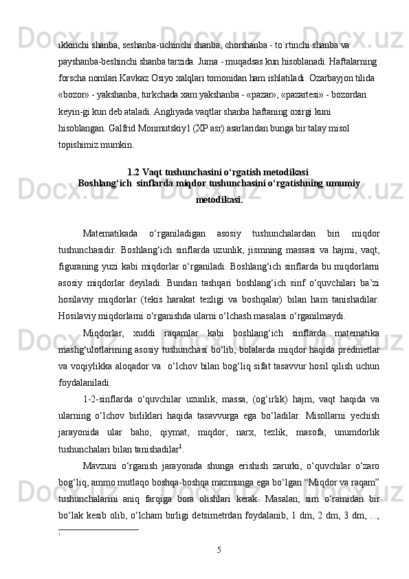 ikkinchi shanba, seshanba-uchinchi shanba, chorshanba - to`rtinchi shanba va 
payshanba-beshinchi shanba tarzida. Juma - muqadsas kun hisoblanadi. Haftalarning 
forscha nomlari Kavkaz Osiyo xalqlari tomonidan ham ishlatiladi. Ozarbayjon tilida 
«bozor» - yakshanba, turkchada xam yakshanba - «pazar», «pazartesi» - bozordan 
keyin-gi kun deb ataladi. Angliyada vaqtlar shanba haftaning oxirgi kuni 
hisoblangan. Galfrid Monmutskiy1 (XP asr) asarlaridan bunga bir talay misol 
topishimiz mumkin.
1.2 Vaqt  tushunchasini o‘rgatish metodikasi .
Boshlang‘ich  sinflarda miqdor tushunchasini o‘rgatishning umumiy
metodikasi.
Matematikada   o‘rganiladigan   asosiy   tushunchalardan   biri   miqdor
tushunchasidir.   Boshlang‘ich   sinflarda   uzunlik,   jismning   massasi   va   hajmi,   vaqt,
figuraning yuzi kabi miqdorlar o‘rganiladi. Boshlang‘ich sinflarda bu miqdorlarni
asosiy   miqdorlar   deyiladi.   Bundan   tashqari   boshlang‘ich   sinf   o‘quvchilari   ba’zi
hosilaviy   miqdorlar   (tekis   harakat   tezligi   va   boshqalar)   bilan   ham   tanishadilar.
Hosilaviy miqdorlarni o‘rganishda ularni o‘lchash masalasi o‘rganilmaydi.
Miqdorlar,   xuddi   raqamlar   kabi   boshlang‘ich   sinflarda   matematika
mashg‘ulotlarining asosiy tushunchasi  bo‘lib, bolalarda miqdor haqida predmetlar
va voqiylikka aloqador va   o‘lchov bilan bog‘liq sifat tasavvur hosil  qilish uchun
foydalaniladi.
1-2-sinflarda   o‘quvchilar   uzunlik,   massa,   (og‘irlik)   hajm,   vaqt   haqida   va
ularning   o‘lchov   birliklari   haqida   tasavvurga   ega   bo‘ladilar.   Misollarni   yechish
jarayonida   ular   baho,   qiymat,   miqdor,   narx,   tezlik,   masofa,   unumdorlik
tushunchalari bilan tanishadilar 1
.
Mavzuni   o‘rganish   jarayonida   shunga   erishish   zarurki,   o‘quvchilar   o‘zaro
bog‘liq, ammo mutlaqo boshqa-boshqa mazmunga ega bo‘lgan “Miqdor va raqam”
tushunchalarini   aniq   farqiga   bora   olishlari   kerak.   Masalan,   sim   o‘ramidan   bir
bo‘lak kesib olib, o‘lcham birligi detsimetrdan foydalanib, 1 dm, 2 dm, 3 dm, ...,
1
5 