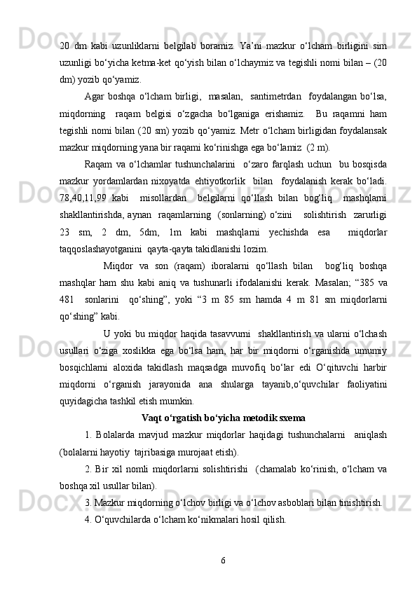 20   dm   kabi   uzunliklarni   belgilab   boramiz.   Ya’ni   mazkur   o‘lcham   birligini   sim
uzunligi bo‘yicha ketma-ket qo‘yish bilan o‘lchaymiz va tegishli nomi bilan – (20
dm) yozib qo‘yamiz.
Agar   boshqa   o‘lcham   birligi,     masalan,     santimetrdan     foydalangan   bo‘lsa,
miqdorning     raqam   belgisi   o‘zgacha   bo‘lganiga   erishamiz.     Bu   raqamni   ham
tegishli nomi bilan (20 sm) yozib qo‘yamiz. Metr  o‘lcham birligidan foydalansak
mazkur miqdorning yana bir raqami ko‘rinishga ega bo‘lamiz  (2 m).
Raqam   va   o‘lchamlar   tushunchalarini     o‘zaro   farqlash   uchun     bu   bosqisda
mazkur   yordamlardan   nixoyatda   ehtiyotkorlik     bilan     foydalanish   kerak   bo‘ladi.
78,40,11,99   kabi     misollardan     belgilarni   qo‘llash   bilan   bog‘liq     mashqlarni
shakllantirishda,   aynan     raqamlarning     (sonlarning)   o‘zini       solishtirish     zarurligi
23   sm,   2   dm,   5dm,   1m   kabi   mashqlarni   yechishda   esa     miqdorlar
taqqoslashayotganini  qayta-qayta takidlanishi lozim.
Miqdor   va   son   (raqam)   iboralarni   qo‘llash   bilan     bog‘liq   boshqa
mashqlar   ham   shu   kabi   aniq   va   tushunarli   ifodalanishi   kerak.   Masalan;   “385   va
481     sonlarini     qo‘shing”,   yoki   “3   m   85   sm   hamda   4   m   81   sm   miqdorlarni
qo‘shing” kabi.
U  yoki   bu  miqdor   haqida   tasavvurni     shakllantirish   va   ularni   o‘lchash
usullari   o‘ziga   xoslikka   ega   bo‘lsa   ham,   har   bir   miqdorni   o‘rganishda   umumiy
bosqichlarni   aloxida   takidlash   maqsadga   muvofiq   bo‘lar   edi   O‘qituvchi   harbir
miqdorni   o‘rganish   jarayonida   ana   shularga   tayanib,o‘quvchilar   faoliyatini
quyidagicha tashkil etish mumkin.
Vaqt  o‘rgatish bo‘yicha metodik sxema
1.   Bolalarda   mavjud   mazkur   miqdorlar   haqidagi   tushunchalarni     aniqlash
(bolalarni hayotiy  tajribasiga murojaat etish).
2.   Bir   xil   nomli   miqdorlarni   solishtirishi     (chamalab   ko‘rinish,   o‘lcham   va
boshqa xil usullar bilan).
3. Mazkur miqdorning o‘lchov birligi va o‘lchov asboblari bilan tinishtirish.
4. O‘quvchilarda o‘lcham ko‘nikmalari hosil qilish.
6 