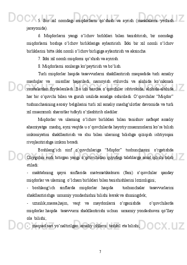 5.   Bir   xil   nomdagi   miqdorlarni   qo‘shish   va   ayrish   (masalalarni   yechish
jarayonida).
6.   Miqdorlarni   yangi   o‘lchov   birliklari   bilan   tanishtirish,   bir   nomdagi
miqdorlarni   boshqa   o‘lchov   birliklariga   aylantirish.   Ikki   bir   xil   nomli   o‘lchov
birliklarini bitta ikki nomli o‘lchov birligiga aylantirish va aksincha.
7. Ikki xil nomli miqdorni qo‘shish va ayirish.
8. Miqdorlarni sonlarga ko‘paytirish va bo‘lish.
Turli   miqdorlar   haqida   tasavvurlarni   shakllantirish   maqsadida   turli   amaliy
mashqlar   va     misollar   bajariladi,   namoyish   etiluvchi   va   alohida   ko‘nikmali
vositalardan   foydalaniladi.   Bu   ish   barcha   o‘quvchilar   ishtirokida,   alohida-alohida
har   bir   o‘quvchi   bilan   va   guruh   usulida   amalga   oshiriladi.   O‘quvchilar   “Miqdor”
tushunchasining asosiy belgilarini turli xil amaliy mashg‘ulotlar davomida va turli
xil muammoli sharoitlar tufayli o‘zlashtirib oladilar.
Miqdorlar   va   ularning   o‘lchov   birliklari   bilan   tanishuv   nafaqat   amaliy
ahamiyatga  mashq, ayni vaqtda u o‘quvchilarda hayotiy muammolarni ko‘ra bilish
imkoniyatini   shakllantirish   va   shu   bilan   ularning   bilishga   qiziqish   ishtiyoqini
rivojlantirishga imkon beradi.
Boshlang‘ich   sinf   o‘quvchilariga   “Miqdor”   tushunchasini   o‘rgatishda
Oliygohni endi bitirgan yangi o‘qituvchidan quyidagi talablarga amal qilishi talab
etiladi:
- maktabning   qaysi   sinflarida   matematikakursi   (fani)   o‘quvchilar   qanday
miqdorlar va ularning  o‘lcham birliklari bilan tanishishlarini lozimligini;
- boshlang‘ich   sinflarda   miqdorlar   haqida     tushunchalar   tasavvurlarini
shakllantirishga  umumiy yondashishni bilishi kerak va shuningdek; 
- uzunlik,massa,hajm,   vaqt   va   maydonlarni   o‘rganishda     o‘quvchilarda
miqdorlar   haqida     tasavvurni   shakllantirishi   uchun     umumiy   yondashuvni   qo‘llay
ola  bilishi;
- maqsad sari yo‘naltirilgan  amaliy ishlarni  tashkil eta bilishi;
7 