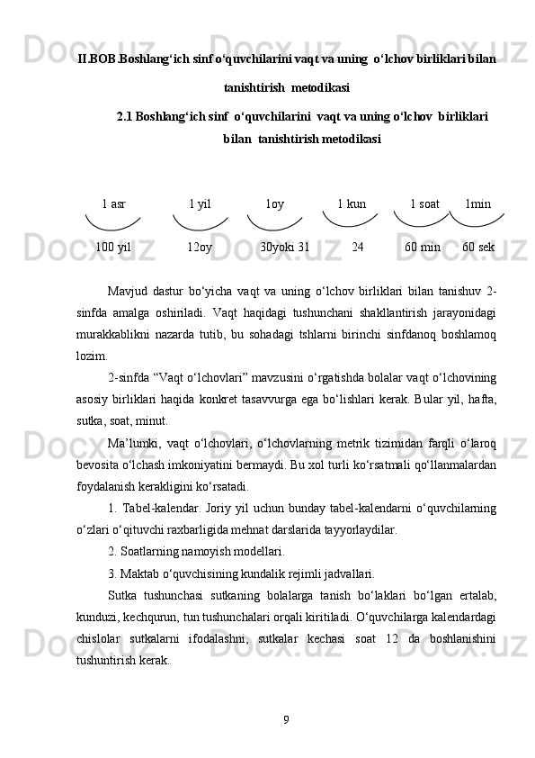 II.BOB. Boshlang‘ich sinf o‘quvchilarini vaqt va uning  o‘lchov birliklari bilan
tanishtirish  metodikasi
2 . 1  Boshlang‘ich sinf  o‘quvchilarini  vaqt va uning o‘lchov  birliklari
bilan  tanishtirish metodikasi
         1 asr                    1 yil                 1oy                 1 kun              1 soat        1min  
      100 yil                  12oy                 30yoki 31               24               60 min       60 sek
Mavjud   dastur   b o‘ yicha   va q t   va   uning   o‘lchov   birliklari   bilan   tanishuv   2-
sinfda   amalga   oshiriladi.   Vaqt   haqidagi   tushunchani   shakllantirish   jarayonidagi
murakkablikni   nazarda   tutib,   bu   sohadagi   tshlarni   birinchi   sinfdanoq   boshlamoq
lozim. 
2-sinfda “Vaqt o‘lchovlari” mavzusini o‘rgatishda bolalar vaqt o‘lchovining
asosiy   birliklari   haqida   konkret   tasavvurga   ega   bo‘lishlari   kerak.   Bular   yil,   h afta,
sutka, soat, minut.
Ma’lumki,   vaqt   o‘lchovlari,   o‘lchovlarning   metrik   tizimidan   farqli   o‘laroq
bevosita o‘lchash imkoniyatini bermaydi. Bu xol turli ko‘rsatmali qo‘llanmalardan
foydalanish kerakligini ko‘rsatadi.
1.  Tabel-kalendar.  Joriy  yil   uchun  bunday  tabel-kalendarni   o‘quvchilarning
o‘zlari o‘qituvchi raxbarligida mehnat darslarida tayyorlaydilar. 
2. Soatlarning namoyish modellari.
3. Maktab  o‘quvchisining kundalik rejimli jadvallari.
Sutka   tushunchasi   sutkaning   bolalarga   tanish   bo‘laklari   bo‘lgan   ertalab,
kunduzi, kechqurun, tun tushunchalari orqali kiritiladi. O‘quvchilarga kalendardagi
chislolar   sutkalarni   ifodalashni,   sutkalar   kechasi   soat   12   da   boshlanishini
tushuntirish kerak.
9 