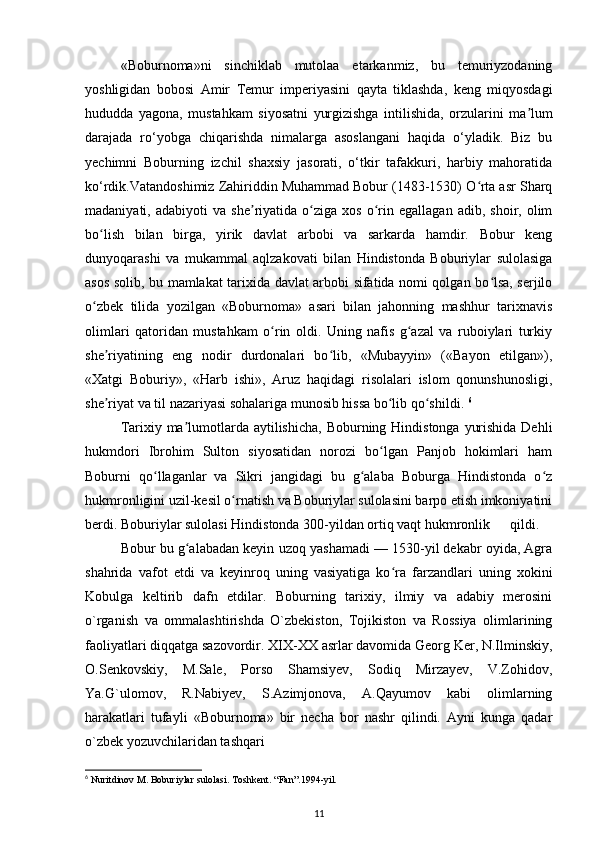«Boburnoma»ni   sinchiklab   mutolaa   etarkanmiz,   bu   temuriyzodaning
yoshligidan   bobosi   А mir   Temur   imperiyasini   qayta   tiklashda,   keng   miqyosdagi
hududda   yagona,   mustahkam   siyosatni   yurgizishga   intilishida,   orzularini   ma lumʼ
darajada   ro‘yobga   chiqarishda   nimalarga   asoslangani   haqida   o‘yladik.   Biz   bu
yechimni   Boburning   izchil   shaxsiy   jasorati,   o‘tkir   tafakkuri,   harbiy   mahoratida
ko‘rdik.Vatandoshimiz Zahiriddin Muhammad Bobur (1483-1530) O rta asr Sharq	
ʻ
madaniyati,  adabiyoti   va   she riyatida   o ziga  xos   o rin  egallagan   adib,   shoir,  olim	
ʼ ʻ ʻ
bo lish   bilan   birga,   yirik   davlat   arbobi   va   sarkarda   hamdir.   Bobur   keng	
ʻ
dunyoqarashi   va   mukammal   aqlzakovati   bilan   Hindistonda   Boburiylar   sulolasiga
asos solib, bu mamlakat tarixida davlat arbobi sifatida nomi qolgan bo lsa, serjilo	
ʻ
o zbek   tilida   yozilgan   «Boburnoma»   asari   bilan   jahonning   mashhur   tarixnavis	
ʻ
olimlari   qatoridan   mustahkam   o rin   oldi.   Uning   nafis   g azal   va   ruboiylari   turkiy	
ʻ ʻ
she riyatining   eng   nodir   durdonalari   bo lib,   «Mubayyin»   («Bayon   etilgan»),	
ʼ ʻ
«Xatgi   Boburiy»,   «Harb   ishi»,   Aruz   haqidagi   risolalari   islom   qonunshunosligi,
she riyat va til nazariyasi sohalariga munosib hissa bo lib qo shildi. 
ʼ ʻ ʻ 6
Tarixiy ma lumotlarda aytilishicha, Boburning Hindistonga yurishida Dehli	
ʼ
hukmdori   Ibrohim   Sulton   siyosatidan   norozi   bo lgan   Panjob   hokimlari   ham	
ʻ
Boburni   qo llaganlar   va   Sikri   jangidagi   bu   g alaba   Boburga   Hindistonda   o z	
ʻ ʻ ʻ
hukmronligini uzil-kesil o rnatish va Boburiylar sulolasini barpo etish imkoniyatini	
ʻ
berdi. Boburiylar sulolasi Hindistonda 300-yildan ortiq vaqt hukmronlik  qildi. 
Bobur bu g alabadan keyin uzoq yashamadi — 1530-yil dekabr oyida, Agra	
ʻ
shahrida   vafot   etdi   va   keyinroq   uning   vasiyatiga   ko ra   farzandlari   uning   xokini	
ʻ
Kobulga   keltirib   dafn   etdilar.   Boburning   tarixiy,   ilmiy   va   adabiy   merosini
o`rganish   va   ommalashtirishda   O`zbekiston,   Tojikiston   va   Rossiya   olimlarining
faoliyatlari diqqatga sazovordir. XIX-XX asrlar davomida Georg Ker, N.Ilminskiy,
O.Senkovskiy,   M.Sale,   Porso   Shamsiyev,   Sodiq   Mirzayev,   V.Zohidov,
Ya.G`ulomov,   R.Nabiyev,   S.Azimjonova,   A.Qayumov   kabi   olimlarning
harakatlari   tufayli   «Boburnoma»   bir   necha   bor   nashr   qilindi.   Ayni   kunga   qadar
o`zbek yozuvchilaridan tashqari 
6
 Nuritdinov M. Boburiylar sulolasi. Toshkent. “Fan”.1994-yil.    
11