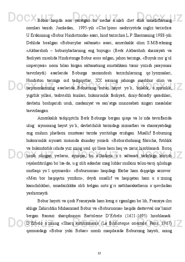 Bobur   haqida   asar   yaratgan   bir   necha   o`nlab   chet   ellik   mualliflarning
nomlari   tanish.   Jumladan,     1995-yili   «Cho`lpon»   nashriyotida   ingliz   tarixchisi
U.Erskinning «Bobur Hindistonda» asari, hind tarixchisi L.P.Sharmaning 1988-yili
Dehlida   bosilgan   «Boburiylar   saltanati»   asari,   amerikalik   olim   S.M.Berkning
«Akbarshoh   –   boburiylarlarning   eng   buyugi»   (Berk   Akbarshoh   shaxsiyati   va
faoliyati misolida Hindistonga Bobur asos solgan, jahon tarixiga, «Buyuk mo`g`ul
imperiyasi»   nomi   bilan   kirgan   saltanatning   mustahkam   tomir   yozish   jarayonini
tasvirlaydi)   asarlarida   Boburga   zamondosh   tarixchilarning   qo`lyozmalari,
Hindiston   tarixiga   oid   tadqiqotlar,   XX   asrning   jahonga   mashhur   olim   va
tarjimonlarining   asarlarida   Boburning   butun   hayot   yo`li,   bolalik,   o`spirinlik,
yigitlik   yillari,   tashvishli   kunlari,   hukmronlik   faoliyati,   diniy-falsafiy   qarashlari,
davlatni   boshqarish   usuli,   madaniyat   va   san’atga   munosabati   singari   masalalar
tasvirlangan. 
Amerikalik   tadqiqotchi   Berk   Boburga   bergan   qisqa   va   lo`nda   tavsiflarida
ulug`   siymoning   hayot   yo`li,   davlatchilik   tarixidagi   xizmatlari   va   shaxsiyatidagi
eng   muhim   jihatlarni   muxtasar   tarzda   yoritishga   erishgan.   Muallif   Boburning
hukmronlik   siyosati   xususida   shunday   yozadi:   «Boburshohning   fikricha,   fotihlik
va hukmdorlik ishida yuz ming usul qo`llasa ham haq va zarur hisoblanadi. Biroq
bosib   olingan   yerlarni,   ayniqsa,   bu   o`lkalarni   o`z   saltanati   tarkibiga   kiritish
rejalashtirilgan bo`lsa-da, u g`olib askarlar mag`lublar mulkini talon-taroj qilishiga
mutlaqo   yo`l   qoymasdi».   «Boburnoma»   haqidagi   fikrlar   ham   diqqatga   sazovor:
«Men   bor   haqiqatni   yozdim»,   deydi   muallif   va   haqiqatan   ham   u   o`zining
kamchiliklari,   omadsizlikka   olib   kelgan   noto`g`ri   xattiharakatlarini   o`quvchidan
yashirmaydi. 
Bobur hayoti va ijodi Fransiyada ham keng o`rganilgan bo`lib, Fransiya ilm
ahliga Zahiriddin Muhammad Bobur va «Boburnoma» haqida dastavval ma’lumot
bergan   fransuz   sharqshunosi   Bartoleme   D’Erbelo   (1621-1695)   hisoblanadi.
D’Erbelo   o`zining   «Sharq   kutubxonasi»   (La   Biblioteque   orientale.   Paris,   1967)
qomusidagi   «Bobur   yoki   Bobar»   nomli   maqolasida   Boburning   hayoti,   uning
12 