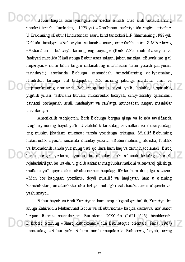 Bobur   haqida   asar   yaratgan   bir   necha   o`nlab   chet   ellik   mualliflarning
nomlari   tanish.   Jumladan,     1995-yili   «Cho`lpon»   nashriyotida   ingliz   tarixchisi
U.Erskinning «Bobur Hindistonda» asari, hind tarixchisi L.P.Sharmaning 1988-yili
Dehlida   bosilgan   «Boburiylar   saltanati»   asari,   amerikalik   olim   S.M.Berkning
«Akbarshoh   –   boburiylarlarning   eng   buyugi»   (Berk   Akbarshoh   shaxsiyati   va
faoliyati misolida Hindistonga Bobur asos solgan, jahon tarixiga, «Buyuk mo`g`ul
imperiyasi»   nomi   bilan   kirgan   saltanatning   mustahkam   tomir   yozish   jarayonini
tasvirlaydi)   asarlarida   Boburga   zamondosh   tarixchilarning   qo`lyozmalari,
Hindiston   tarixiga   oid   tadqiqotlar,   XX   asrning   jahonga   mashhur   olim   va
tarjimonlarining   asarlarida   Boburning   butun   hayot   yo`li,   bolalik,   o`spirinlik,
yigitlik   yillari,   tashvishli   kunlari,   hukmronlik   faoliyati,   diniy-falsafiy   qarashlari,
davlatni   boshqarish   usuli,   madaniyat   va   san’atga   munosabati   singari   masalalar
tasvirlangan. 
Amerikalik   tadqiqotchi   Berk   Boburga   bergan   qisqa   va   lo`nda   tavsiflarida
ulug`   siymoning   hayot   yo`li,   davlatchilik   tarixidagi   xizmatlari   va   shaxsiyatidagi
eng   muhim   jihatlarni   muxtasar   tarzda   yoritishga   erishgan.   Muallif   Boburning
hukmronlik   siyosati   xususida   shunday   yozadi:   «Boburshohning   fikricha,   fotihlik
va hukmdorlik ishida yuz ming usul qo`llasa ham haq va zarur hisoblanadi. Biroq
bosib   olingan   yerlarni,   ayniqsa,   bu   o`lkalarni   o`z   saltanati   tarkibiga   kiritish
rejalashtirilgan bo`lsa-da, u g`olib askarlar mag`lublar mulkini talon-taroj qilishiga
mutlaqo   yo`l   qoymasdi».   «Boburnoma»   haqidagi   fikrlar   ham   diqqatga   sazovor:
«Men   bor   haqiqatni   yozdim»,   deydi   muallif   va   haqiqatan   ham   u   o`zining
kamchiliklari,   omadsizlikka   olib   kelgan   noto`g`ri   xattiharakatlarini   o`quvchidan
yashirmaydi. 
Bobur hayoti va ijodi Fransiyada ham keng o`rganilgan bo`lib, Fransiya ilm
ahliga Zahiriddin Muhammad Bobur va «Boburnoma» haqida dastavval ma’lumot
bergan   fransuz   sharqshunosi   Bartoleme   D’Erbelo   (1621-1695)   hisoblanadi.
D’Erbelo   o`zining   «Sharq   kutubxonasi»   (La   Biblioteque   orientale.   Paris,   1967)
qomusidagi   «Bobur   yoki   Bobar»   nomli   maqolasida   Boburning   hayoti,   uning
12