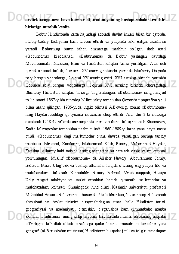 arxitekturaga   toza   havo   baxsh   etdi,   madaniyatning   boshqa   sohalari   esa   bir-
birlariga tutashib ketdi».  
Bobur   Hindistonda   katta   hajmdagi   adolatli   davlat   ishlari   bilan   bir   qatorda,
adabiy-badiiy   faoliyatini   ham   davom   ettirdi   va   yuqorida   zikr   etilgan   asarlarini
yaratdi.   Boburning   butun   jahon   ommasiga   mashhur   bo lgan   shoh   asariʻ
«Boburnoma»   hisoblanadi.   «Boburnoma»   da   Bobur   yashagan   davrdagi
Movarounnahr,   Xuroson,   Eron   va   Hindiston   xalqlari   tarixi   yoritilgan.   Asar   uch
qismdan   iborat   bo`lib,   1-qismi-   XV   asrning   ikkinchi   yarmida   Markaziy   Osiyoda
ro`y   bergan   voqealarga,   2-qismi   XV   asrning   oxiri,   XVI   asrning   birinchi   yarmida
Qobulda   ro`y   bergan   voqealarga,   3-qismi   XVI   asrning   birinchi   choragidagi
Shimoliy   Hindiston   xalqlari   tarixiga   bag`ishlangan.   «Boburnoma»   ning   mavjud
to`liq matni 1857-yilda turkolog N.Ilminskiy tomonidan Qozonda tipografiya yo`li
bilan   nashr   qilingan.   1905-yilda   ingliz   olimasi   A.Beverigi   xonim   «Boburnoma»
ning   Haydaroboddagi   qo`lyozma   nusxasini   chop   ettirdi.   Ana   shu   2   ta   nusxaga
asoslanib 1948-49-yillarda asarning ikki qismdan iborat to`liq matni P.Shamsiyev,
Sodiq   Mirzayevlar   tomonidan   nashr   qilindi.   1960-1989-yillarda   yana   qayta   nashr
etildi.   «Boburnoma»   dagi   ma`lumotlar   o`sha   davrda   yaratilgan   boshqa   tarixiy
manbalar:   Mirxond,   Xondamir,   Muhammad   Solih,   Binoiy,   Muhammad   Haydar,
Farishta, Allomiy kabi tarixchilarning asarlarida bu darajada oshiq va mukammal
yoritilmagan.   Muallif   «Boburnoma»   da   Alisher   Navoiy,   Abdurahmon   Jomiy,
Behzod,  Mirzo  Ulug`bek  va  boshqa  allomalar  haqida  o`zining  eng  yuqori   fikr  va
mulohazalarini   bildiradi.   Kamoliddin   Binoiy,   Behzod,   Mirak   naqqosh,   Husayn
Udiy   singari   adabiyot   va   san`at   arboblari   haqida   qimmatli   ma`lumotlar   va
mulohazalarni   keltiradi.   Shuningdek,   hind   olimi,   Kashmir   universiteti   professori
Muhobbul Hasan «Boburnoma» hususida fikr bildirarkan, bu asarning Boburshoh
shaxsiyati   va   davlat   tizimini   o`rganishidagina   emas,   balki   Hindiston   tarixi,
geografiyasi   va   madaniyati,   o`tmishini   o`rganishda   ham   qimmatbaho   manba
ekanini, Hindistonni, uning xalqi hayotini tasvirlashda muallif idrokining naqadar
o`tkirligini   ta’kidlab   o`tadi.   «Boburga   qadar   bironta   musulmon   tarixchisi   yoki
geografi (al-Beruniydan mustasno) Hindistonni bu qadar jonli va to`g`ri tasvirlagan
14