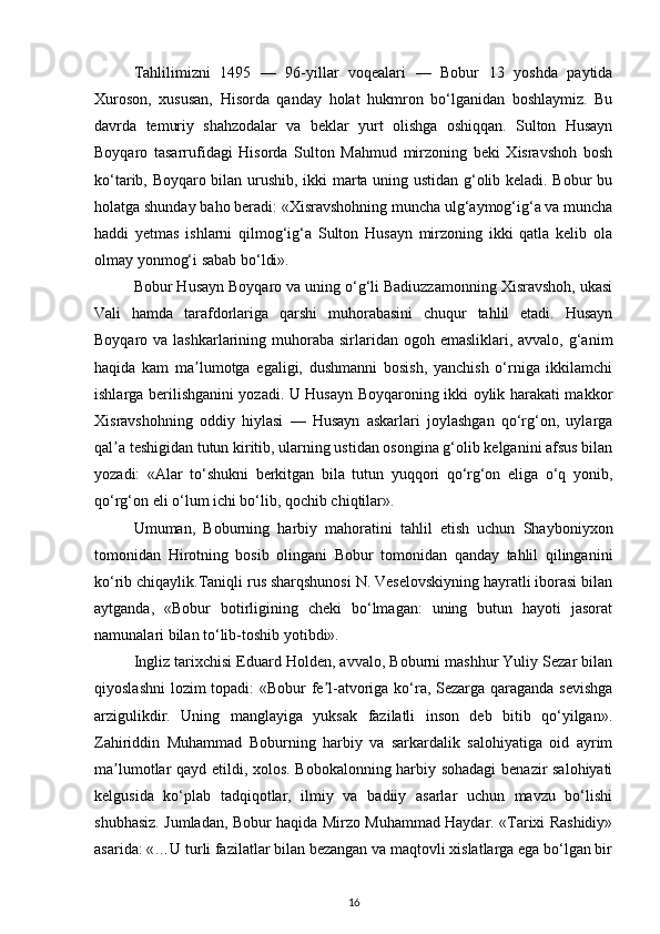 Tahlilimizni   1495   —   96-yillar   voqealari   —   Bobur   13   yoshda   paytida
Xuroson,   xususan,   Hisorda   qanday   holat   hukmron   bo‘lganidan   boshlaymiz.   Bu
davrda   temuriy   shahzodalar   va   beklar   yurt   olishga   oshiqqan.   Sulton   Husayn
Boyqaro   tasarrufidagi   Hisorda   Sulton   Mahmud   mirzoning   beki   Xisravshoh   bosh
ko‘tarib, Boyqaro bilan urushib, ikki marta uning ustidan g‘olib keladi. Bobur bu
holatga shunday baho beradi: «Xisravshohning muncha ulg‘aymog‘ig‘a va muncha
haddi   yetmas   ishlarni   qilmog‘ig‘a   Sulton   Husayn   mirzoning   ikki   qatla   kelib   ola
olmay yonmog‘i sabab bo‘ldi». 
Bobur Husayn Boyqaro va uning o‘g‘li Badiuzzamonning Xisravshoh, ukasi
Vali   hamda   tarafdorlariga   qarshi   muhorabasini   chuqur   tahlil   etadi.   Husayn
Boyqaro va lashkarlarining muhoraba  sirlaridan  ogoh emasliklari, avvalo, g‘anim
haqida   kam   ma lumotga   egaligi,   dushmanni   bosish,   yanchish   o‘rniga   ikkilamchiʼ
ishlarga berilishganini yozadi. U Husayn Boyqaroning ikki oylik harakati makkor
Xisravshohning   oddiy   hiylasi   —   Husayn   askarlari   joylashgan   qo‘rg‘on,   uylarga
qal a teshigidan tutun kiritib, ularning ustidan osongina g‘olib kelganini afsus bilan	
ʼ
yozadi:   « А lar   to‘shukni   berkitgan   bila   tutun   yuqqori   qo‘rg‘on   eliga   o‘q   yonib,
qo‘rg‘on eli o‘lum ichi bo‘lib, qochib chiqtilar». 
Umuman,   Boburning   harbiy   mahoratini   tahlil   etish   uchun   Shayboniyxon
tomonidan   Hirotning   bosib   olingani   Bobur   tomonidan   qanday   tahlil   qilinganini
ko‘rib chiqaylik.Taniqli rus sharqshunosi N. Veselovskiyning hayratli iborasi bilan
aytganda,   «Bobur   botirligining   cheki   bo‘lmagan:   uning   butun   hayoti   jasorat
namunalari bilan to‘lib-toshib yotibdi». 
Ingliz tarixchisi Eduard Holden, avvalo, Boburni mashhur Yuliy Sezar bilan
qiyoslashni  lozim topadi: «Bobur fe l-atvoriga ko‘ra, Sezarga qaraganda sevishga	
ʼ
arzigulikdir.   Uning   manglayiga   yuksak   fazilatli   inson   deb   bitib   qo‘yilgan».
Zahiriddin   Muhammad   Boburning   harbiy   va   sarkardalik   salohiyatiga   oid   ayrim
ma lumotlar qayd etildi, xolos. Bobokalonning harbiy sohadagi  benazir salohiyati	
ʼ
kelgusida   ko‘plab   tadqiqotlar,   ilmiy   va   badiiy   asarlar   uchun   mavzu   bo‘lishi
shubhasiz. Jumladan, Bobur haqida Mirzo Muhammad Haydar. «Tarixi Rashidiy»
asarida: «…U turli fazilatlar bilan bezangan va maqtovli xislatlarga ega bo‘lgan bir
16
