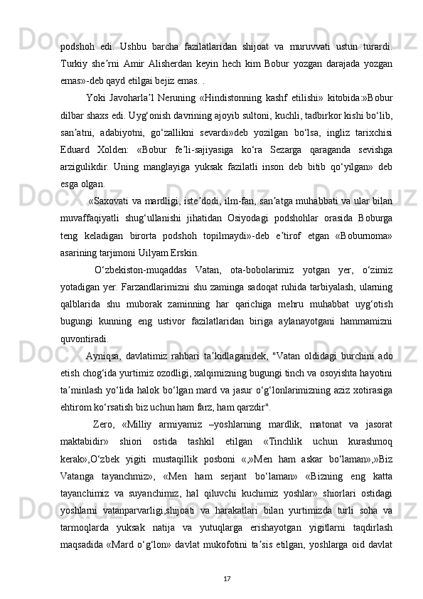 podshoh   edi.   Ushbu   barcha   fazilatlaridan   shijoat   va   muruvvati   ustun   turardi.
Turkiy   she rni  ʼ А mir   А lisherdan   keyin   hech   kim   Bobur   yozgan   darajada   yozgan
emas»-deb qayd etilgai bejiz emas. . 
Yoki   Javoharla l   Neruning   «Hindistonning   kashf   etilishi»   kitobida:»Bobur	
ʼ
dilbar shaxs edi. Uyg‘onish davrining ajoyib sultoni, kuchli, tadbirkor kishi bo‘lib,
san atni,   adabiyotni,   go‘zallikni   sevardi»deb   yozilgan   bo‘lsa,   ingliz   tarixchisi	
ʼ
Eduard   Xolden:   «Bobur   fe li-sajiyasiga   ko‘ra   Sezarga   qaraganda   sevishga	
ʼ
arzigulikdir.   Uning   manglayiga   yuksak   fazilatli   inson   deb   bitib   qo‘yilgan»   deb
esga olgan.  
  «Saxovati va mardligi, iste dodi, ilm-fan, san atga muhabbati va ular bilan	
ʼ ʼ
muvaffaqiyatli   shug‘ullanishi   jihatidan   Osiyodagi   podshohlar   orasida   Boburga
teng   keladigan   birorta   podshoh   topilmaydi»-deb   e tirof   etgan   «Boburnoma»	
ʼ
asarining tarjimoni Uilyam Erskin. 
  O‘zbekiston-muqaddas   Vatan,   ota-bobolarimiz   yotgan   yer,   o‘zimiz
yotadigan yer. Farzandlarimizni  shu zaminga sadoqat  ruhida tarbiyalash, ularning
qalblarida   shu   muborak   zaminning   har   qarichiga   mehru   muhabbat   uyg‘otish
bugungi   kunning   eng   ustivor   fazilatlaridan   biriga   aylanayotgani   hammamizni
quvontiradi. 
А yniqsa,   davlatimiz   rahbari   ta kidlaganidek,   "Vatan   oldidagi   burchini   ado	
ʼ
etish chog‘ida yurtimiz ozodligi, xalqimizning bugungi tinch va osoyishta hayotini
ta minlash yo‘lida halok bo‘lgan mard va jasur o‘g‘lonlarimizning aziz xotirasiga	
ʼ
ehtirom ko‘rsatish biz uchun ham farz, ham qarzdir". 
  Zero,   «Milliy   armiyamiz   –yoshlarning   mardlik,   matonat   va   jasorat
maktabidir»   shiori   ostida   tashkil   etilgan   «Tinchlik   uchun   kurashmoq
kerak»,O‘zbek   yigiti   mustaqillik   posboni   «,»Men   ham   askar   bo‘laman»,»Biz
Vatanga   tayanchmiz»,   «Men   ham   serjant   bo‘laman»   «Bizning   eng   katta
tayanchimiz   va   suyanchimiz,   hal   qiluvchi   kuchimiz   yoshlar»   shiorlari   ostidagi
yoshlarni   vatanparvarligi,shijoati   va   harakatlari   bilan   yurtimizda   turli   soha   va
tarmoqlarda   yuksak   natija   va   yutuqlarga   erishayotgan   yigitlarni   taqdirlash
maqsadida   «Mard   o‘g‘lon»   davlat   mukofotini   ta sis   etilgan,   yoshlarga   oid   davlat	
ʼ
17