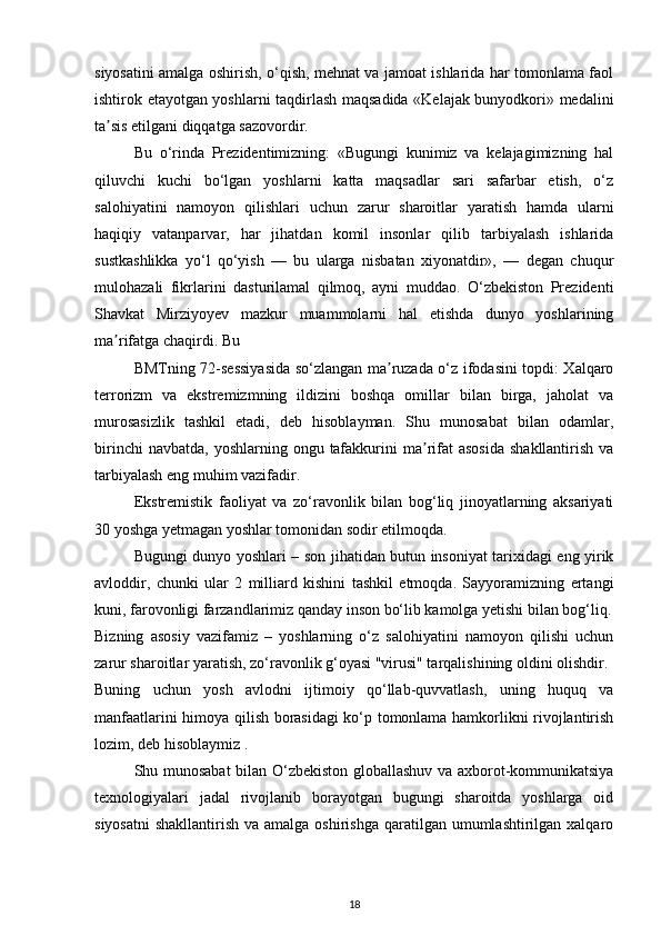 siyosatini amalga oshirish, o‘qish, mehnat va jamoat ishlarida har tomonlama faol
ishtirok etayotgan yoshlarni taqdirlash maqsadida «Kelajak bunyodkori» medalini
ta sis etilgani diqqatga sazovordir.  ʼ
Bu   o‘rinda   Prezidentimizning:   «Bugungi   kunimiz   va   kelajagimizning   hal
qiluvchi   kuchi   bo‘lgan   yoshlarni   katta   maqsadlar   sari   safarbar   etish,   o‘z
salohiyatini   namoyon   qilishlari   uchun   zarur   sharoitlar   yaratish   hamda   ularni
haqiqiy   vatanparvar,   har   jihatdan   komil   insonlar   qilib   tarbiyalash   ishlarida
sustkashlikka   yo‘l   qo‘yish   —   bu   ularga   nisbatan   xiyonatdir»,   —   degan   chuqur
mulohazali   fikrlarini   dasturilamal   qilmoq,   ayni   muddao.   O‘zbekiston   Prezidenti
Shavkat   Mirziyoyev   mazkur   muammolarni   hal   etishda   dunyo   yoshlarining
ma rifatga chaqirdi. Bu 
ʼ
BMTning 72-sessiyasida so‘zlangan ma ruzada o‘z ifodasini topdi: Xalqaro	
ʼ
terrorizm   va   ekstremizmning   ildizini   boshqa   omillar   bilan   birga,   jaholat   va
murosasizlik   tashkil   etadi,   deb   hisoblayman.   Shu   munosabat   bilan   odamlar,
birinchi   navbatda,  yoshlarning ongu  tafakkurini   ma rifat   asosida   shakllantirish  va	
ʼ
tarbiyalash eng muhim vazifadir.  
Ekstremistik   faoliyat   va   zo‘ravonlik   bilan   bog‘liq   jinoyatlarning   aksariyati
30 yoshga yetmagan yoshlar tomonidan sodir etilmoqda.  
Bugungi dunyo yoshlari – son jihatidan butun insoniyat tarixidagi eng yirik
avloddir,   chunki   ular   2   milliard   kishini   tashkil   etmoqda.   Sayyoramizning   ertangi
kuni, farovonligi farzandlarimiz qanday inson bo‘lib kamolga yetishi bilan bog‘liq.
Bizning   asosiy   vazifamiz   –   yoshlarning   o‘z   salohiyatini   namoyon   qilishi   uchun
zarur sharoitlar yaratish, zo‘ravonlik g‘oyasi "virusi" tarqalishining oldini olishdir.
Buning   uchun   yosh   avlodni   ijtimoiy   qo‘llab-quvvatlash,   uning   huquq   va
manfaatlarini himoya qilish borasidagi ko‘p tomonlama hamkorlikni rivojlantirish
lozim, deb hisoblaymiz .  
Shu munosabat bilan O‘zbekiston globallashuv va axborot-kommunikatsiya
texnologiyalari   jadal   rivojlanib   borayotgan   bugungi   sharoitda   yoshlarga   oid
siyosatni  shakllantirish va amalga  oshirishga qaratilgan umumlashtirilgan xalqaro
18