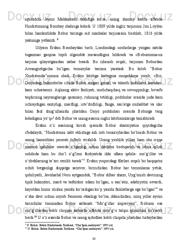iqtisodchi   Jeyms   Makkintosh   taklifiga   ko‘ra,   uning   shaxsiy   kotibi   sifatida
Hindistonning Bombay shahriga keladi. U 1809 yilda ingliz tarjimoni Jon Leyden
bilan   hamkorlikda   Bobur   tarixiga   oid   manbalar   tarjimasini   boshlab,   1816   yilda
yakuniga yetkazdi.  9
Uilyam   Erskin   Bombaydan   turib,   Londondagi   noshirlarga   yozgan   xatida
tuganmas   ganjina   topib   olgandek   xursandligini   bildiradi   va   «Boburnoma»ni
tarjima   qilayotganidan   xabar   beradi.   Bu   izlanish   orqali,   tarjimon   Boburdan
Avrangzebgacha   bo‘lgan   temuriylar   tarixini   yaratadi.   Bu   kitob   “Bobur
Xindistonda”nomini   oladi.   Erskin   kitobga   kattagina   muqaddima   yozib;   «Biz,
Osiyodagi   hukmdorlar   ichida   Bobur   singari   genial   va   talantli   kishilarni   kamdan-
kam   uchratamiz.   Aqlining   aktiv   faoliyati,   xushchaqchaq   va   sovuqqonligi,   bevafo
taqdirning   nayranglariga   qaramay,   ruhining   tetikligi,   podsholar   orasida   juda   kam
uchraydigan   saxiyligi,   mardligi,   iste’dodliligi,   fanga,   san’atga   muhabbat   va   ular
bilan   faol   shug‘ullanishi   jihatidan   Osiyo   podsholari   orasida   Boburga   teng
keladigani yo‘q» 2
 deb Bobur va uning asarini ingliz kitobxonlariga tanishtiradi. 
Erskin   o‘z   asarining   kirish   qismida   Bobur   shaxsiyatini   quyidagicha
ifodalaydi; “Hindistonni zabt etilishiga asli  zoti temuriylardan bo‘lmish Bobur va
uning   hamrohlari   jasorati   tufayli   erishildi.   Uning   yoshlik   yillari   ham   shu   irqqa
mansub   qabilalar   orasida   o‘tganligi   uchun   davlatni   boshqarish   va   idora   qilish
uslubida   ham   bu   cho‘l   o‘g‘loni   faoliyatida   ikki   ulkan   qabila-   mo‘g‘illar   va
o‘zbeklarning ta’siri sezilib turadi” 3
. Erskin yuqoridagi fikrlari orqali bir haqiqatni
ochib   berganligi   diqqatga   sazovor,   birinchidan:   Bobur   har   tomonlama   yetuk,
qobiliyatli, Javoharlal Neru aytganidek,   “Bobur dilbar shaxs, Uyg onish davriningʻ
tipik   hukmdori,   mard   va   tadbirkor   odam   bo lgan,   u   san atni,   adabiyotni   sevardi,	
ʻ ʼ
hayotdan huzur olishni yaxshi ko radigan ko p yaxshi fazilatlarga ega bo lgan”	
ʻ ʻ ʻ 4
 va
o‘sha   davr   uchun   noyob   fenomen   ekanligi   bo‘lsa,   ikkinchidan;   uzoq   yillar   ayrim
tarixchilar   tomonidan   Bobur   saltanati   “Mo‘g‘illar   imperiyasi”,   Boburni   esa
mo‘g‘illardan   kelib   chiqqan   sarkarda   sifatida   noto‘g‘ri   talqin   qilinishini   ko‘rsatib
berdi. 10
 U o‘z asarida Bobur va uning ajdodlari kelib chiqishi jihatidan turkiylardan
9
 U. Erskin. Bobur Hindistonda.Toshkent. “Cho’lpon nashriyoti”. 1995-yil.  
10
 U. Erskin. Bobur Hindistonda.Toshkent. “Cho’lpon nashriyoti”. 1995-yil.  
20 