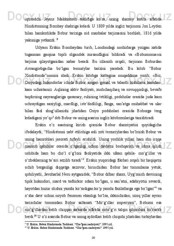 iqtisodchi   Jeyms   Makkintosh   taklifiga   ko‘ra,   uning   shaxsiy   kotibi   sifatida
Hindistonning Bombay shahriga keladi. U 1809 yilda ingliz tarjimoni Jon Leyden
bilan   hamkorlikda   Bobur   tarixiga   oid   manbalar   tarjimasini   boshlab,   1816   yilda
yakuniga yetkazdi.  9
Uilyam   Erskin   Bombaydan   turib,   Londondagi   noshirlarga   yozgan   xatida
tuganmas   ganjina   topib   olgandek   xursandligini   bildiradi   va   «Boburnoma»ni
tarjima   qilayotganidan   xabar   beradi.   Bu   izlanish   orqali,   tarjimon   Boburdan
Avrangzebgacha   bo‘lgan   temuriylar   tarixini   yaratadi.   Bu   kitob   “Bobur
Xindistonda”nomini   oladi.   Erskin   kitobga   kattagina   muqaddima   yozib;   «Biz,
Osiyodagi   hukmdorlar   ichida   Bobur   singari   genial   va   talantli   kishilarni   kamdan-
kam   uchratamiz.   Aqlining   aktiv   faoliyati,   xushchaqchaq   va   sovuqqonligi,   bevafo
taqdirning   nayranglariga   qaramay,   ruhining   tetikligi,   podsholar   orasida   juda   kam
uchraydigan   saxiyligi,   mardligi,   iste’dodliligi,   fanga,   san’atga   muhabbat   va   ular
bilan   faol   shug‘ullanishi   jihatidan   Osiyo   podsholari   orasida   Boburga   teng
keladigani yo‘q» 2
 deb Bobur va uning asarini ingliz kitobxonlariga tanishtiradi. 
Erskin   o‘z   asarining   kirish   qismida   Bobur   shaxsiyatini   quyidagicha
ifodalaydi; “Hindistonni zabt etilishiga asli  zoti temuriylardan bo‘lmish Bobur va
uning   hamrohlari   jasorati   tufayli   erishildi.   Uning   yoshlik   yillari   ham   shu   irqqa
mansub   qabilalar   orasida   o‘tganligi   uchun   davlatni   boshqarish   va   idora   qilish
uslubida   ham   bu   cho‘l   o‘g‘loni   faoliyatida   ikki   ulkan   qabila-   mo‘g‘illar   va
o‘zbeklarning ta’siri sezilib turadi” 3
. Erskin yuqoridagi fikrlari orqali bir haqiqatni
ochib   berganligi   diqqatga   sazovor,   birinchidan:   Bobur   har   tomonlama   yetuk,
qobiliyatli, Javoharlal Neru aytganidek,   “Bobur dilbar shaxs, Uyg onish davriningʻ
tipik   hukmdori,   mard   va   tadbirkor   odam   bo lgan,   u   san atni,   adabiyotni   sevardi,	
ʻ ʼ
hayotdan huzur olishni yaxshi ko radigan ko p yaxshi fazilatlarga ega bo lgan”	
ʻ ʻ ʻ 4
 va
o‘sha   davr   uchun   noyob   fenomen   ekanligi   bo‘lsa,   ikkinchidan;   uzoq   yillar   ayrim
tarixchilar   tomonidan   Bobur   saltanati   “Mo‘g‘illar   imperiyasi”,   Boburni   esa
mo‘g‘illardan   kelib   chiqqan   sarkarda   sifatida   noto‘g‘ri   talqin   qilinishini   ko‘rsatib
berdi. 10
 U o‘z asarida Bobur va uning ajdodlari kelib chiqishi jihatidan turkiylardan
9
 U. Erskin. Bobur Hindistonda.Toshkent. “Cho’lpon nashriyoti”. 1995-yil.  
10
 U. Erskin. Bobur Hindistonda.Toshkent. “Cho’lpon nashriyoti”. 1995-yil.  
20