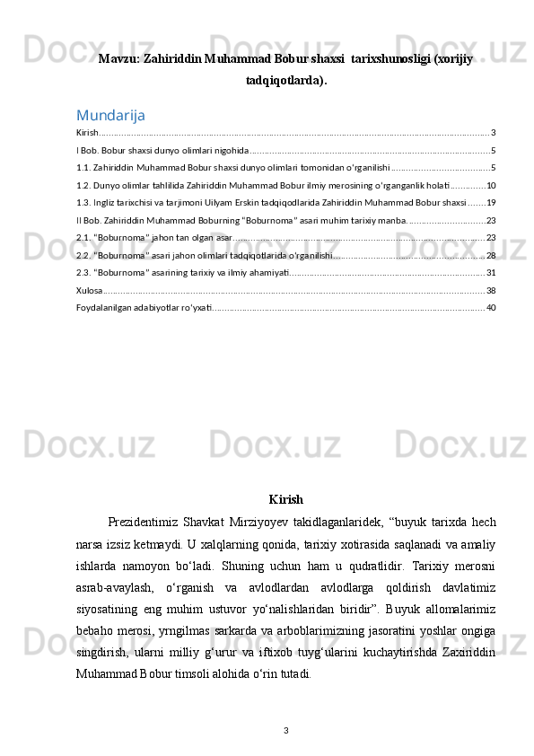 Mavzu:  Zahiriddin Muhammad Bobur shaxsi  tarixshunosligi (xorijiy
tadqiqotlarda).
Mundarija
Kirish ............................................................................................................................................................ 3
I Bob. Bobur shaxsi dunyo olimlari nigohida ................................................................................................ 5
1.1. Zahiriddin Muhammad Bobur shaxsi dunyo olimlari tomonidan o‘rganilishi ....................................... 5
1.2. Dunyo olimlаr tаhlilidа Zahiriddin Muhammad Bobur ilmiy merosining o‘rganganlik holati .............. 10
1.3. Ingliz tarixchisi va tarjimoni Uilyam Erskin tadqiqodlarida Zahiriddin Muhammad Bobur shaxsi ....... 19
II Bob. Zahiriddin Muhammad Boburning “Boburnoma” asari muhim tarixiy manba. .............................. 23
2.1. “Boburnoma” jahon tan olgan asar .................................................................................................... 23
2.2. “Boburnoma” asari jahon olimlari tadqiqotlarida o‘rganilishi ............................................................ 28
2.3. “Boburnoma” asarining tarixiy va ilmiy ahamiyati. ............................................................................. 31
Xulosa ........................................................................................................................................................ 38
Foydalanilgan adabiyotlar rо‘yxati ............................................................................................................. 40
Kirish  
Prezidentimiz   Shavkat   Mirziyoyev   takidlaganlaridek,   “buyuk   tarixda   hech
narsa izsiz ketmaydi. U xalqlarning qonida, tarixiy xotirasida saqlanadi va amaliy
ishlarda   namoyon   bo‘ladi.   Shuning   uchun   ham   u   qudratlidir.   Tarixiy   merosni
asrab-avaylash,   o‘rganish   va   avlodlardan   avlodlarga   qoldirish   davlatimiz
siyosatining   eng   muhim   ustuvor   yo‘nalishlaridan   biridir”.   Buyuk   allomalarimiz
bebaho   merosi,   yrngilmas   sarkarda   va   arboblarimizning   jasoratini   yoshlar   ongiga
singdirish,   ularni   milliy   g‘urur   va   iftixob   tuyg‘ularini   kuchaytirishda   Zaxiriddin
Muhammad Bobur timsoli alohida o‘rin tutadi.  
3 