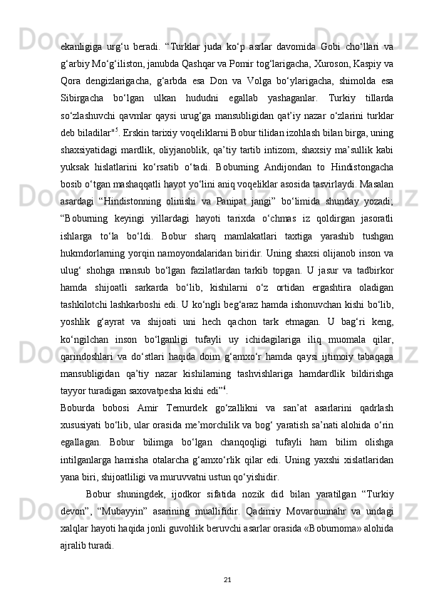 ekanligiga   urg‘u   beradi.   “Turklar   juda   ko‘p   asrlar   davomida   Gobi   cho‘llari   va
g‘arbiy Mo‘g‘iliston, janubda Qashqar va Pomir tog‘larigacha, Xuroson, Kaspiy va
Qora   dengizlarigacha,   g‘arbda   esa   Don   va   Volga   bo‘ylarigacha,   shimolda   esa
Sibirgacha   bo‘lgan   ulkan   hududni   egallab   yashaganlar.   Turkiy   tillarda
so‘zlashuvchi   qavmlar   qaysi   urug‘ga   mansubligidan   qat’iy   nazar   o‘zlarini   turklar
deb biladilar" 5
. Erskin tarixiy voqeliklarni Bobur tilidan izohlash bilan birga, uning
shaxsiyatidagi   mardlik,   oliyjanoblik,   qa’tiy   tartib   intizom,   shaxsiy   ma’sullik   kabi
yuksak   hislatlarini   ko‘rsatib   o‘tadi.   Boburning   Andijondan   to   Hindistongacha
bosib o‘tgan mashaqqatli hayot yo‘lini aniq voqeliklar asosida tasvirlaydi. Masalan
asardagi   “Hindistonning   olinishi   va   Panipat   jangi”   bo‘limida   shunday   yozadi;
“Boburning   keyingi   yillardagi   hayoti   tarixda   o‘chmas   iz   qoldirgan   jasoratli
ishlarga   to‘la   bo‘ldi.   Bobur   sharq   mamlakatlari   taxtiga   yarashib   tushgan
hukmdorlarning yorqin namoyondalaridan biridir. Uning shaxsi  olijanob inson va
ulug‘   shohga   mansub   bo‘lgan   fazilatlardan   tarkib   topgan.   U   jasur   va   tadbirkor
hamda   shijoatli   sarkarda   bo‘lib,   kishilarni   o‘z   ortidan   ergashtira   oladigan
tashkilotchi lashkarboshi edi. U ko‘ngli beg‘araz hamda ishonuvchan kishi bo‘lib,
yoshlik   g‘ayrat   va   shijoati   uni   hech   qachon   tark   etmagan.   U   bag‘ri   keng,
ko‘ngilchan   inson   bo‘lganligi   tufayli   uy   ichidagilariga   iliq   muomala   qilar,
qarindoshlari   va   do‘stlari   haqida   doim   g‘amxo‘r   hamda   qaysi   ijtimoiy   tabaqaga
mansubligidan   qa’tiy   nazar   kishilarning   tashvishlariga   hamdardlik   bildirishga
tayyor turadigan saxovatpesha kishi edi” 6
. 
Boburda   bobosi   Amir   Temurdek   go‘zallikni   va   san’at   asarlarini   qadrlash
xususiyati bo‘lib, ular orasida me’morchilik va bog‘ yaratish sa’nati alohida o‘rin
egallagan.   Bobur   bilimga   bo‘lgan   chanqoqligi   tufayli   ham   bilim   olishga
intilganlarga   hamisha   otalarcha   g‘amxo‘rlik   qilar   edi.   Uning   yaxshi   xislatlaridan
yana biri, shijoatliligi va muruvvatni ustun qo‘yishidir. 
Bobur   shuningdek,   ijodkor   sifatida   nozik   did   bilan   yaratilgan   “Turkiy
devon”,   “Mubayyin”   asarining   muallifidir.   Qadimiy   Movarounnahr   va   undagi
xalqlar hayoti haqida jonli guvohlik beruvchi asarlar orasida «Boburnoma» alohida
ajralib turadi. 
21